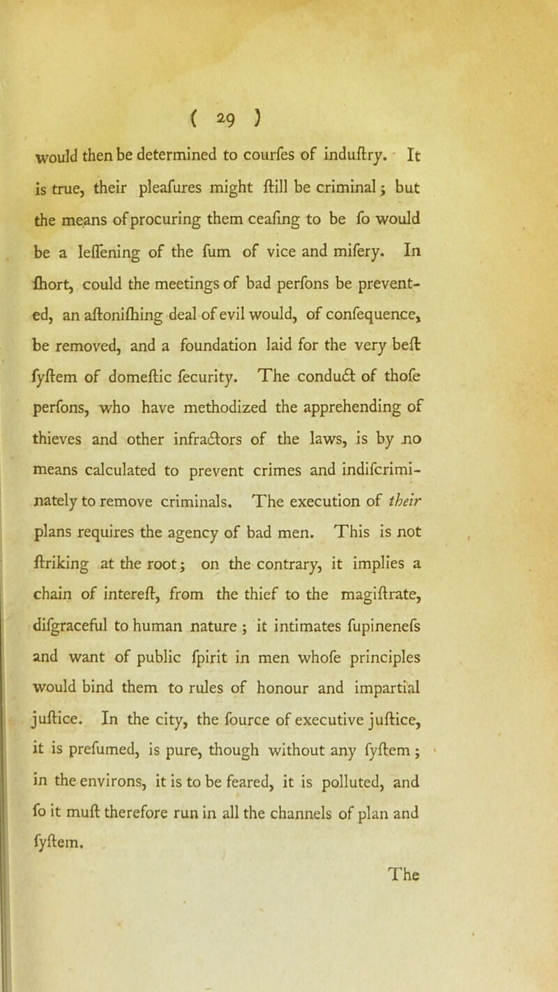 would then be determined to courfes of induftry. It is true, their pleafures might ftill be criminal j but the means of procuring them ceafing to be fo would be a leflening of the fum of vice and mifery. In fhort, could the meetings of bad perfons be prevent- ed, an aftonilhing deal of evil would, of confequence, be removed, and a foundation laid for the very beft fyftem of domeftic fecurity. The conduit of thofe perfons, who have methodized the apprehending of thieves and other infraitors of the laws, is by no means calculated to prevent crimes and indifcrimi- nately to remove criminals. The execution of their plans requires the agency of bad men. This is not ftriking at the root; on the contrary, it implies a chain of intereft, from the thief to the magiftrate, difgraceful to human nature ; it intimates fupinenefs and want of public fpirit in men whofe principles would bind them to rules of honour and impartial juftice. In the city, the fource of executive juftice, it is prefumed, is pure, though without any fyftem; > in the environs, it is to be feared, it is polluted, and fo it muft therefore run in all the channels of plan and fyftem.