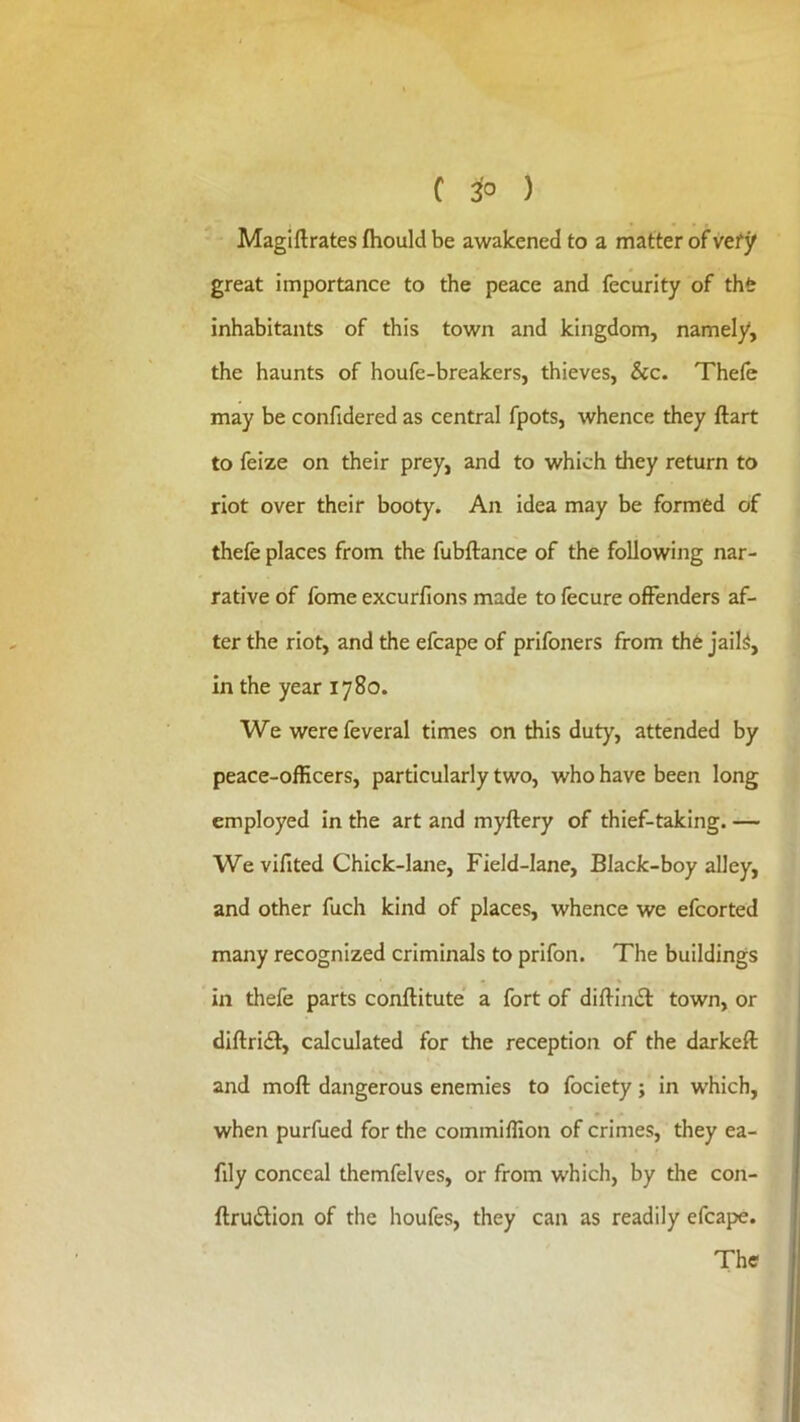 Magiftrates fliould be awakened to a matter of vety great importance to the peace and fecurity of thfe inhabitants of this town and kingdom, namely, the haunts of houfe-breakers, thieves, &c. Thefe may be confidered as central fpots, whence they ftart to feize on their prey, and to which they return to riot over their booty. An idea may be formed of thefe places from the fubftance of the following nar- rative of fome excurfions made to fecure offenders af- ter the riot, and the efcape of prifoners from the jail^, in the year 1780. We werefeveral times on this duty, attended by peace-officers, particularly two, who have been long employed in the art and myftery of thief-taking. — We vifited Chick-lane, Field-lane, Black-boy alley, and other fuch kind of places, whence we efcorted many recognized criminals to prifon. The buildings in thefe parts conftitute a fort of diftimS: town, or diftri£t, calculated for the reception of the darkeft and moft dangerous enemies to fociety; in which, when purfued for the coinmiffion of crimes, they ea- fily conceal themfelves, or from which, by the con- ftrudtion of the houfes, they can as readily efcape. The