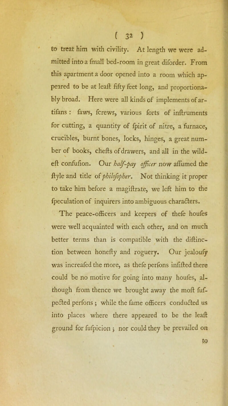 to treat him with civility. At length we were ad- mitted into a fmall bed-room in great diforder. From this apartment a door opened into a room which ap- peared to be at leaft fifty feet long, and proportiona- bly broad. Here were all kinds of implements of ar- tifans : faws, fcrews, various forts of inflruments for cutting, a quantity of fpirit of nitre, a furnace, crucibles, burnt bones, locks, hinges, a great num- ber of books, chefts of drawers, and all in the wild- \ eft confufion. Our half-pay officer now afTumed the ftyle and title oiphilofopher. Not thinking it proper to take him before a magiftrate, we left him to the fpeculation of inquirers into ambiguous chara£ters. The peace-officers and keepers of thefe houfes were well acquainted with each other, and on much better terms than is compatible with the diftinc- tion between honefty and roguery. Our jealoufy was increafed the more, as thefe perfons infilled there could be no motive for going into many houfes, al- though from thence we brought away the moft fuf- pe£led perfons ; while the fame officers condudled us into places where there appeared to be the leaft ground for fufpicion j nor could they be prevailed on tp