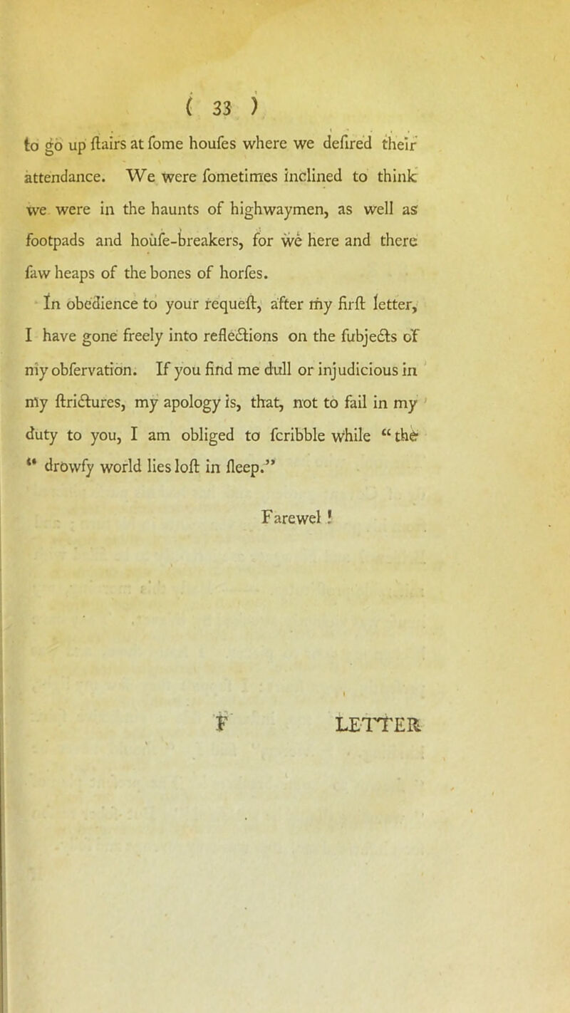 to go up flairs at fome houfes where we defired their attendance. We were fometimes inclined to think we were in the haunts of highwaymen, as well as footpads and hoiife-breakers, for we here and there faw heaps of the bones of horfes. In obedience to your requefl, after my firft letter,' I have gone freely into refle£Hons on the fubjedts of niy obfervation. If you find me dull or injudicious in my flridtures, my apology is, that, not to fail in my ' duty to you, I am obliged to fcribble w^hile “ thd* “ drowfy world lies loft in fleep.^’ Farewel! F LEl'TER