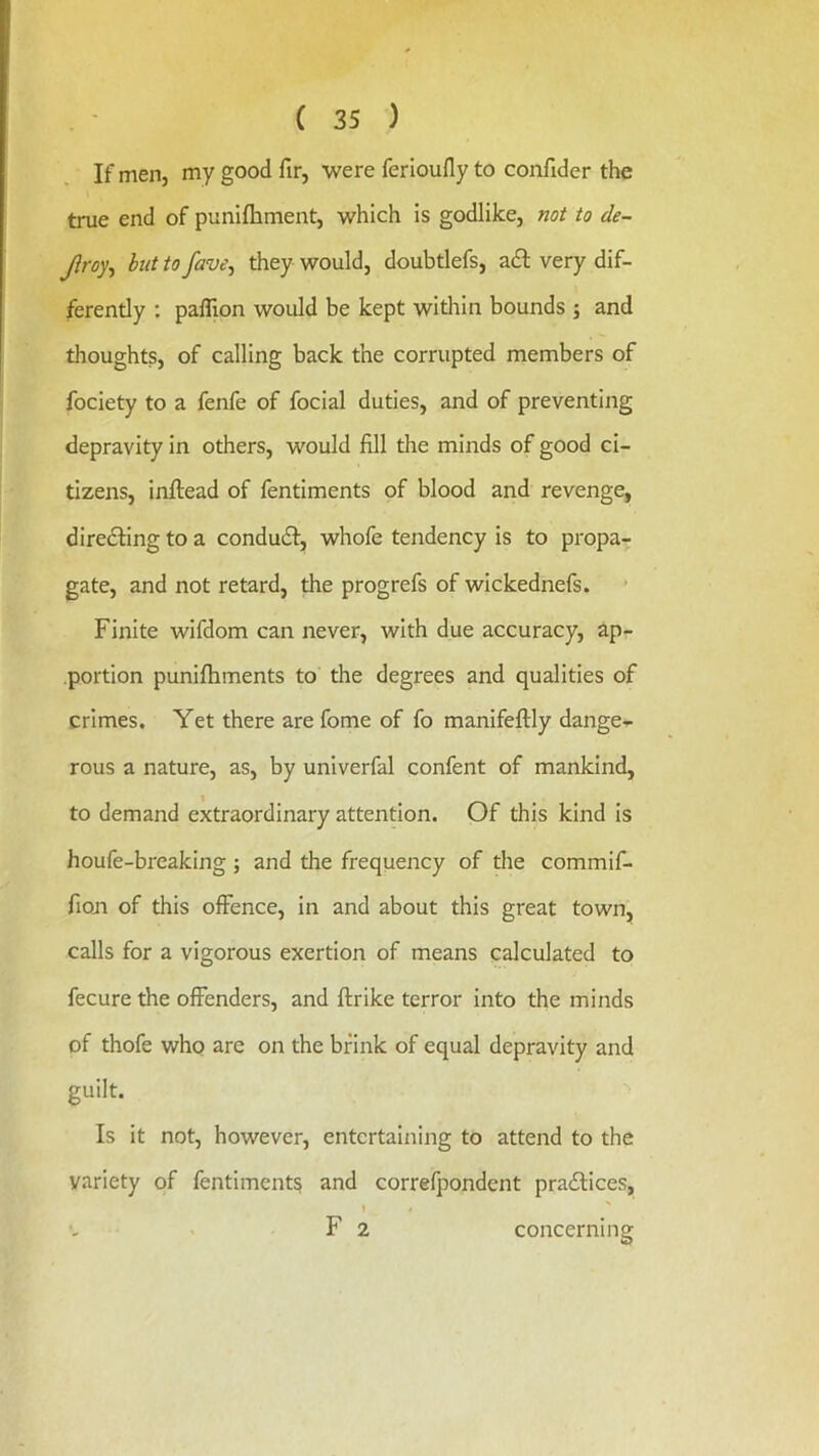 If men, my good fir, were ferioufly to confider the true end of punifhment, which is godlike, not to de- Jlroy^ hut to fave^ they would, doubtlefs, adf very dif- ferently ; paflion would be kept within bounds j and thoughts, of calling back the corrupted members of fociety to a fenfe of focial duties, and of preventing depravity in others, would fill the minds of good ci- tizens, infiread of fentiments of blood and revenge, diredling to a condudf, whofe tendency is to propa- gate, and not retard, the progrefs of wickednefs. Finite wifdom can never, with due accuracy, ap- portion punilhments to the degrees and qualities of crimes. Yet there are fome of fo manifeftly dange- rous a nature, as, by univerfal confent of mankind, to demand extraordinary attention. Of this kind is houfe-breaking ; and the frequency of the commif- fion of this offence, in and about this great town, calls for a vigorous exertion of means calculated to fecure the offenders, and ftrike terror into the minds of thofe who are on the brink of equal depravity and guilt. Is it not, however, entertaining to attend to the variety of fentiments and correfpondent pradtices, I ' F 2 concerning