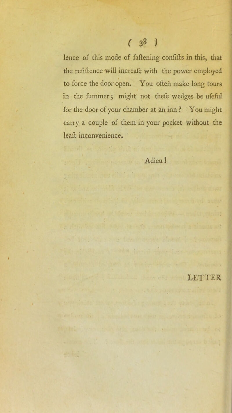 ( 38 ) lence of this mode of faftening confifts in this, that the refiftence will increafe with the power employed to force the door open. You often make long tours I in the fummer i might not thefe wedges be ufeful for the door of your chamber at an inn ? You might carry a couple of them in your pocket without the leaft inconvenience. Adieu!