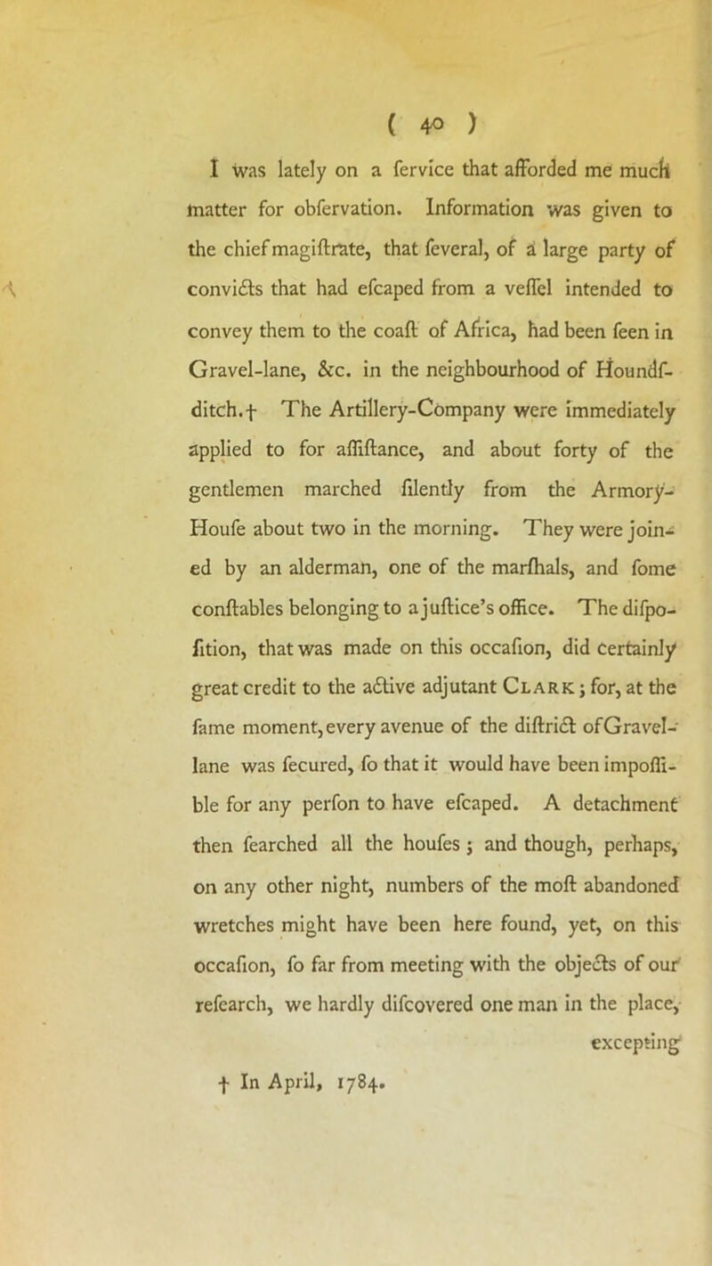 ( 4^ ) 1 was lately on a fervice that afforded me mucll matter for obfervation. Information was given to the chief magiftrate, that feveral, of ai large party of convicts that had efcaped from a veffel intended to convey them to the coaft of Africa, had been feen in Gravel-lane, &c. in the neighbourhood of Houndf- ditch.f The Artillery-Company were Immediately applied to for affiftance, and about forty of the gentlemen marched filently from the Armory- Houfe about two in the morning. They were join- ed by an alderman, one of the marfhals, and fome conftables belonging to a juftice’s office. The difpo- fition, that was made on this occafion, did certainly great credit to the active adjutant Clark ; for, at the fame moment, every avenue of the diftridi of Gravel- lane was fecured, fo that it would have been impoffi- ble for any perfon to have efcaped. A detachment then fearched all the houfes j and though, perhaps, on any other night, numbers of the moft abandoned wretches might have been here found, yet, on this occafion, fo far from meeting with the objects of our' refearch, we hardly difcovered one man in the place, excepting f In April, 1784.