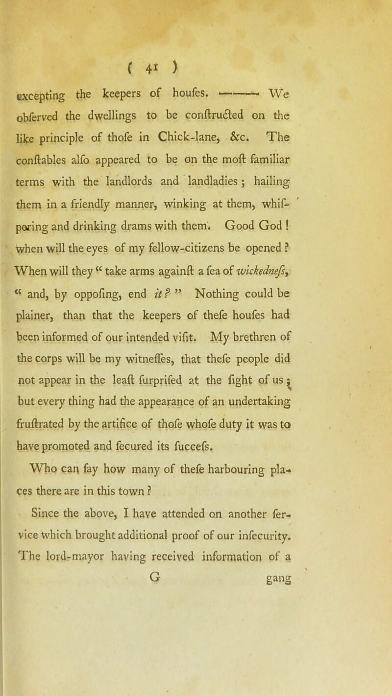 excepting the keepers of houfes. ——— We obferved the dwellings to be conftrudled on the like principle of thofe in Chick-lane, &c. The conftables alfo appeared to be on the moft familiar terms with the landlords and landladies; hailing them In a friendly manner, winking at them, whif-^ paring and drinking drams with them* Good God ! when will the eyes of my fellow-citizens be opened ? When will they “ take arms againft a fea of wickednefsy “ and, by oppofmg, end it P ” Nothing could be plainer, than that the keepers of thefe houfes had been informed of our intended vifit* My brethren of the corps will be my witnefles, that thefe people did not appear in the leaft furprifed at the fight of us ^ but every thing had the appearance of an undertaking fruftrated by the artifice of thofe whofe duty it was to have promoted and fecured its fuccefs. Who can fay how many of thefe harbouring pla- ces there are in this town ? Since the above, I have attended on another fer- vice which brought additional proof of our Infecurity. The lordrmayor having received information of a G gang