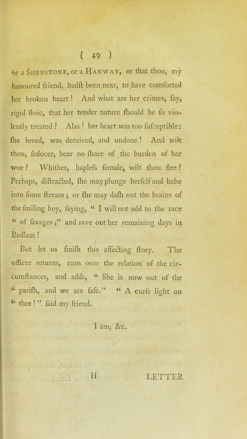 br a Shenstone, or a Hanway, or that thou, my honoured friendj hadft been near, to' have comforted her broken heart! And what are her crimes, fay, rigid ftoic, that her tender nature fhould be fo vio- lently treated ? Alas ! her heart was too fufceptible: fhe loved, was deceived, and undone ! And wilt thou, feducer, bear no {hare of the burden of her woe ? Whither, haplefs female, wilt thou flee ? Perhaps, diftradled, {he may plunge herfelf and babe into fome ftream ; or {he may da{h out the brains of the fmillng boy, faying, “ I will not add to the race “ of favages j” and rave out her remaining days iri Bedlam ! But let us finilh this alFeiling {lory. The ofEcer returns, runs over the relation of the cir- cumftances, and adds, “ She is now out of the “ parilh, and we are fafe.” “ A curfe light on thee ! ” faid my friend. I am^ kc. H 7TTTER