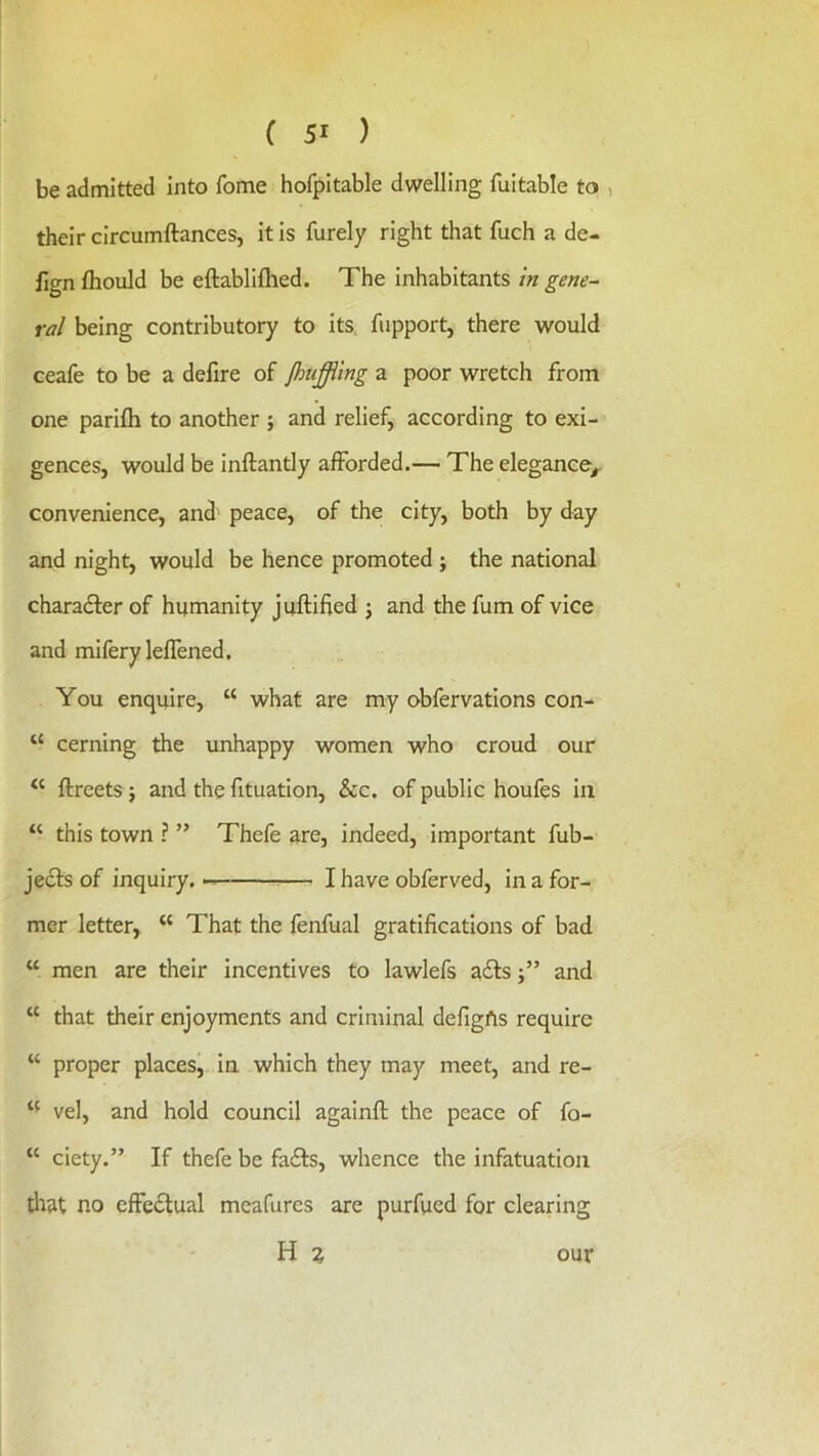 be admitted Into fome hofpitable dwelling fultable to , their circumftances, it is furely right that fuch a de- lign fhould be eftablifhed. The inhabitants in gene- ral being contributory to its fupport, there would ceafe to be a defire of jhuffiing a poor wretch from one parifli to another ; and relief, according to exi- gences, would be inftantly afforded.— The elegance^ convenience, and peace, of the city, both by day and night, would be hence promoted ; the national charadler of humanity juftified j and the fum of vice and miferyleflened. You enquire, “ what are my obfervations con- “ cerning the unhappy women who croud our ftreets; and the fituation, &c. of public houfes in “ this town ? ” Thefe are, indeed, important fub- je6fs of inquiry. I have obferved, in a for- mer letter, “ That the fenfual gratifications of bad “ men are their incentives to lawlefs ails j” and “ that their enjoyments and criminal defigfts require “ proper places, in which they may meet, and re- vel, and hold council againft the peace of fo- “ ciety.” If thefe be fails, whence the infatuation that no effeitual mcafures are purfued for clearing H % our