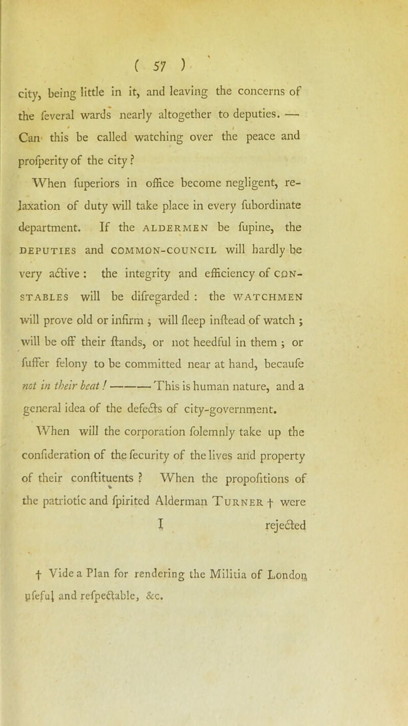 city, being little in it, and leaving the concerns of the feveral wards nearly altogether to deputies. — « f Can' this be called watching over the peace and profperity of the city ? When fuperiors in office become negligent, re- laxation of duty will take place in every fubordinate department. If the aldermen be fupine, the DEPUTIES and common-council will hardly be very adlive : the integrity and efficiency of con- stables will be difregarded : the watchmen will prove old or infirm ; will fleep inftead of watch ; will be off their Hands, or not heedful in them ; or fuffer felony to be committed near at hand, becaufe not in their beat! This is human nature, and a general idea of the defeats of city-governruent. When will the corporation folemnly take up the confideration of thp fecurity of the lives and property of their conftituents ? When the propofitions of the pati'iotic and fpirited Alderman Turner f were I rejedled f Vide a Plan for rendering the Militia of London yfeful and refpeftabic, &c.