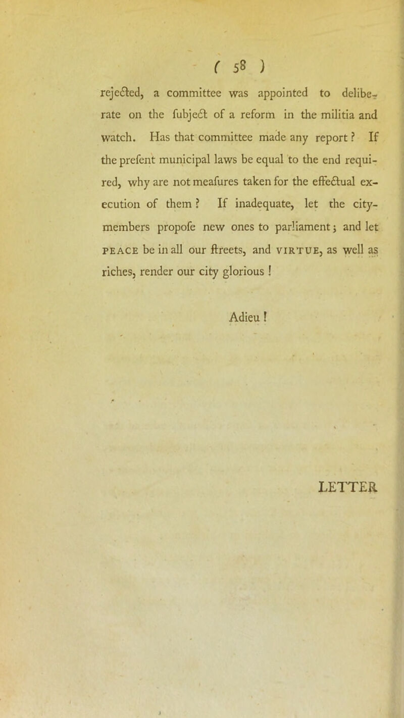 rejected, a committee was appointed to delibe- rate on the fubjefl of a reform in the militia and watch. Has that committee made any report ? If the prefent municipal laws be equal to the end requi- red, why are not meafures taken for the effectual ex- ecution of them ^ If inadequate, let the city- members propofe new ones to parliament j and let PEACE be in all our ftreets, and virtue, as well ^ riches, render our city glorious! Adieu f