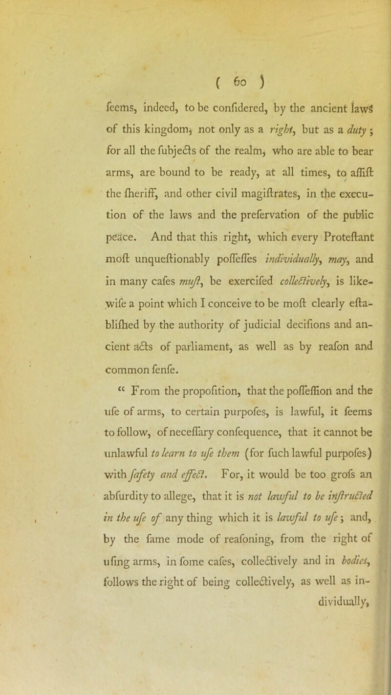 feems, indeed, to be confidered, by the ancient kwS of this kingdomj not only as a right, but as a duty ; for all the fubjeds of the realm, who are able to bear arms, are bound to be ready, at all times, to afllfl: the fherifF, and other civil magiftrates, in the execu- tion of the laws and the prefervation of the public peace. And that this right, which every Proteftant moft unqueftionably polTefles individually, may, and in many cafes muji, be exercifed collediively, is like- wife a point which I conceive to be moft clearly efta- blifhed by the authority of judicial decifions and an- cient a6ls of parliament, as well as by reafon and common fenfe. “ From the propofition, that the pofleffion and the ufe of arms, to certain purpofes, is lawful, it feems to follow, of neceftary confequence, that it cannot be unlawful to learn to ufe them (for fuch lawful purpofes) with fafety and effedl. For, it would be too grofs an abfurdity to allege, that it is not lawful to be irflrucled in the ufe of any thing which it is lawful to ufe; and, by the fame mode of reafoning, from the right of ufing arms, in fome cafes, collectively and in bodies, follows the right of being colledtively, as well as in- dividually, 1 , I ■:1