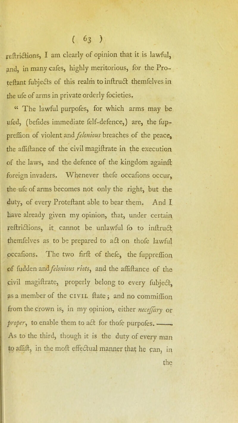 reftridtlons, I am clearly of opinion that it is lawful, and, in many cafes, highly meritorious, for the Pro- teftant fubjefts of this realm to inftruit themfelves in the ufe of arms in private orderly focieties. “ The lawful purpofes, for which arms may be ufed, (befides immediate felf-defence,) are, the fup- preilion of violent and felonious breaches of the peace, the afllftance of the civil magiftrate in the execution of the laws, and the defence of the kingdom againft foreign invaders. Whenever thefe occafions occur, the ufe of arms becomes not only the right, but the duty, of every Proteftant able to bear them. And I have already given my opinion, that, under certain reftridlions, it. cannot be unlawful fo to inftrudl themfelves as to be prepared to a£l on thofe lawful occafions. The two firfi: of thefe, the fuppreflion of hidden and felonious riots^ and the afllftance of the civil magiftrate, properly belong to every fubjedf, as a member of the civil ftatej and no commifllon from the crown is, in my opinion, either necejfary or proper^ to enable them to a6f for thofe purpofes. - As to the third, though it is the duty of every man ^ aflift, in the moft effedlual manner that he can, in the