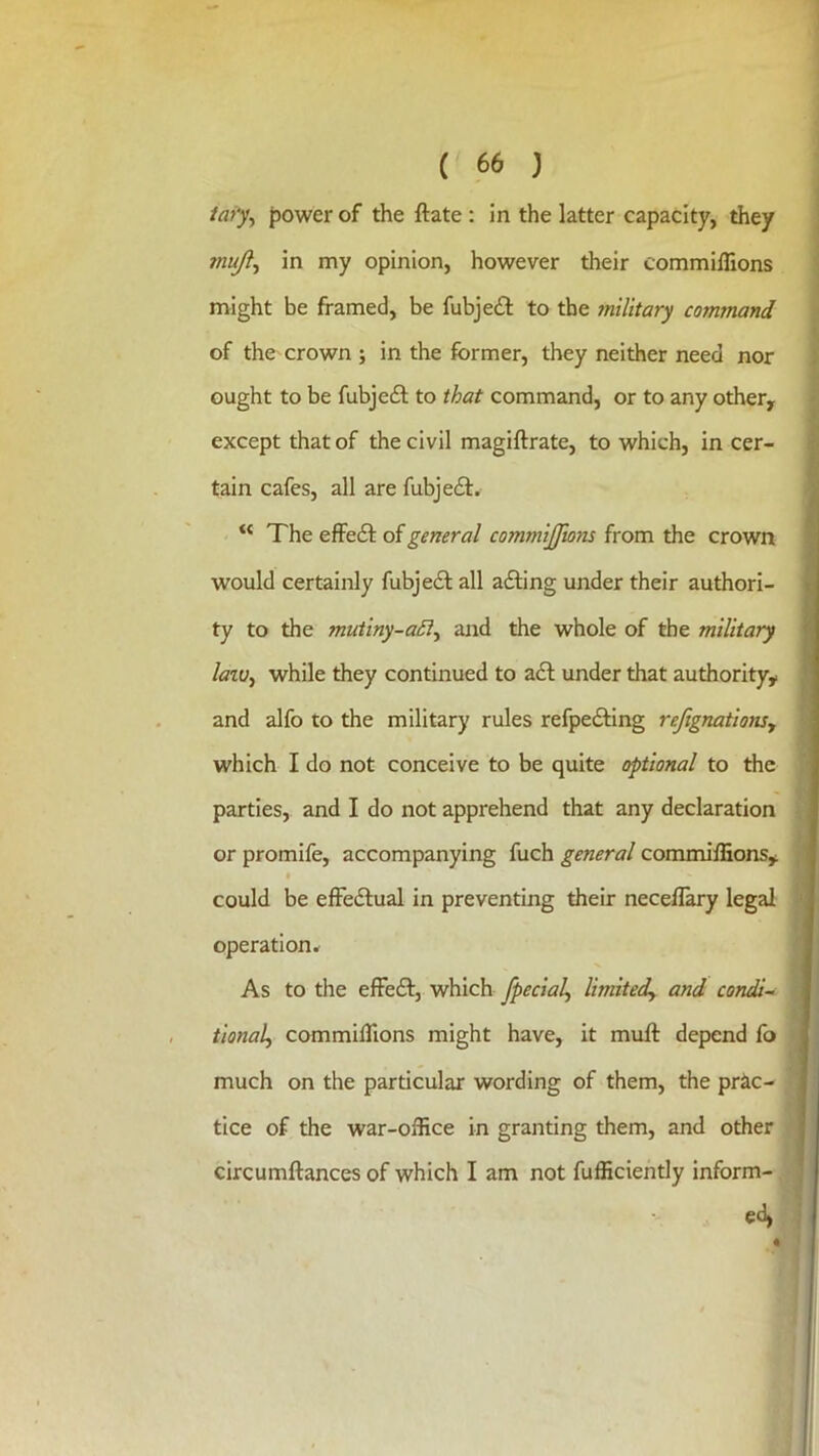 iai‘y^ power of the ftate: in the latter capacity, they muji^ in my opinion, however their commiflions might be framed, be fubjeil: to the 7nilitary command of the crown ; in the former, they neither need nor ought to be fubje£l to that command, or to any other, except that of the civil magiftrate, to which, in cer- tain cafes, all are fubjeft. The effefl: of general commijfmns from the crown would certainly fubjedl all afting under their authori- ty to the muiiny-a£l^ and the whole of the military laiu^ while they continued to a£l under that authority, and alfo to the military rules refpefting rejignationsy which I do not conceive to be quite optional to the parties, and I do not apprehend that any declaration or promife, accompanying fuch general commiffions, could be effedlual in preventing their neceflary legal operation* As to the effeft, which fpecial, limitedy and condi- tionaly commilTions might have, it muft depend fo much on the particular wording of them, the prac- tice of the war-office in granting them, and other circumftances of which I am not fufficiently inform-. ed,