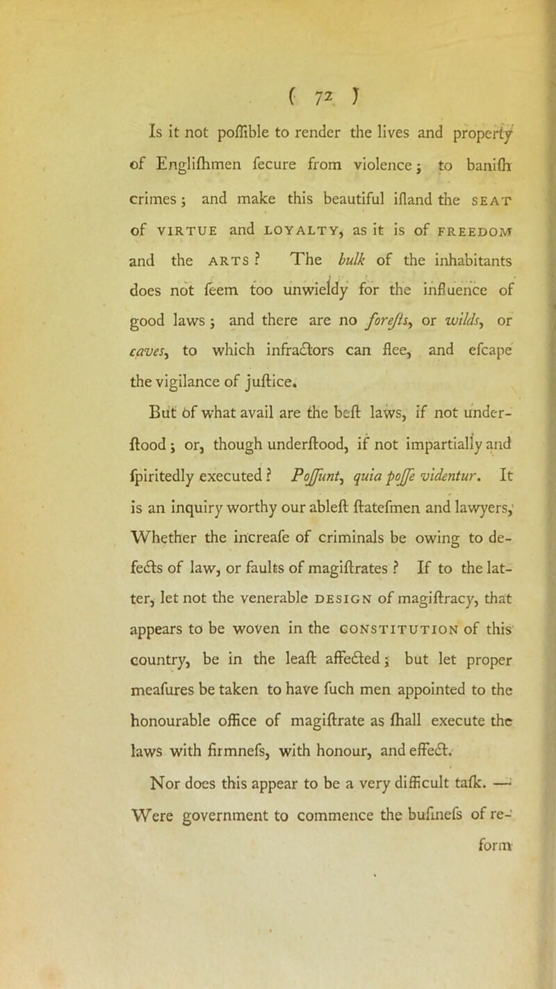 Is it not poffible to render the lives and property of Englifhmen fecure from violence; to banifli crimes; and make this beautiful ifland the seat of VIRTUE and loyalty, as it is of freedom and the arts ? The bulk of the inhabitants does not feem too univieldy for the influence of good laws; and there are no forejis^ or wilds, or caves, to which infra£lors can flee, and efcape the vigilance of juftice. Blit 6f what avail are the beft laws, if not under- ftood; or, though underftood, if not impartially and fpiritedly executed ? PoJJimt, quia pojje videntur. It is an inquiry worthy our ableft ftatefmen and lawyers,' Whether the increafe of criminals be owing to de- fedts of law, or faults of magiftrates ? If to the lat- ter, let not the venerable design of magiftracy, that appears to be woven in the constitution of this country, be in the leaft afFedled j but let proper meafures be taken to have fuch men appointed to the honourable office of magiftrate as fhall execute the laws with firmnefs, with honour, and efFedt. Nor does this appear to be a very difficult talk. —^ Were government to commence the bufmefs of re- form