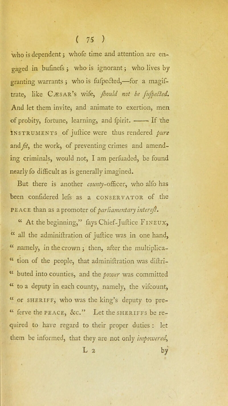 who is dependent j whofe time and attention are en- gaged in bufinefs j who is ignorant; who lives by granting warrants ; who is fufpedled,—for a magif- trate, like Cesar’s wife, /hould not be fufpe£ied. And let them invite, and animate to exertion, men of probity, fortune, learning, and Ipirit. If the INSTRUMENTS of juftice were thus rendered pure andy?/, the work, of preventing crimes and amend- ing criminals, would not, I am perfuaded, be found nearly fo difficult as is generally imagined. But there is another cowK/fy-officer, who alfo has been confidered lefs as a conservator of the PEACE than as a promoter diparliamentary intereji. “ At the beginning,” fays Chief-Juftice Fineux, all the adminiftration of juftice was in one hand, “ namely, in the crown ; then, after the multiplica- “ tion of the people, that adminiftration was diftri- ‘‘ buted into counties, and the power was committed “ to a deputy in each county, namely, the vifcount, “ or SHERIFF, who was the king’s deputy to pre- “ ferve the peace, &c.” Let the sheriffs be re- quired to have regard to their proper duties : let them be informed, that they are not only mpowered, L 2 by