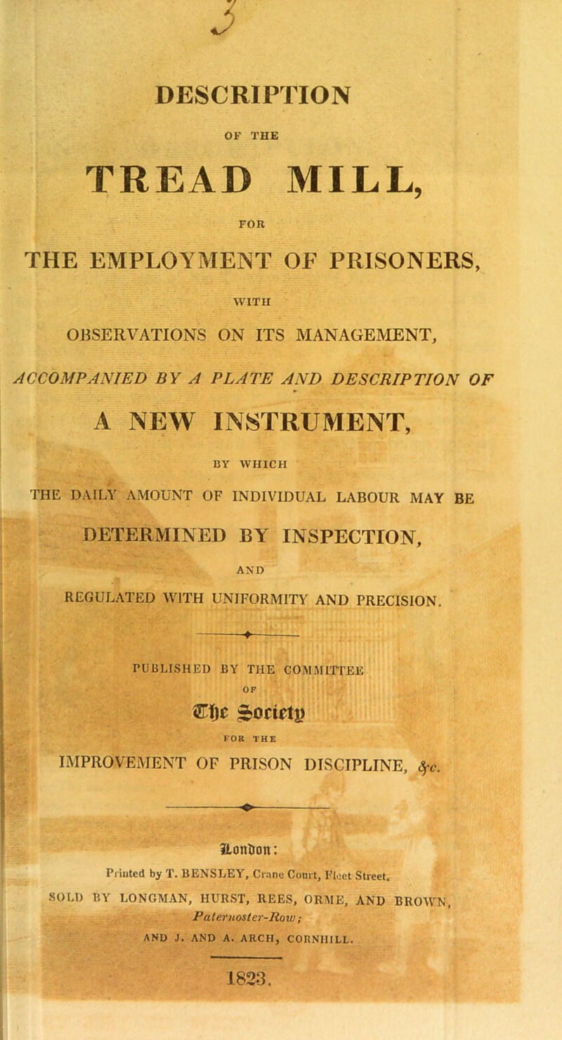 2 DESCRIPTION OF THE TREAD MILL, FOR THE EMPLOYMENT OF PRISONERS, WITH OBSERVATIONS ON ITS MANAGEMENT, ACCOMPANIED BY A PLATE AND DESCRIPTION OF A NEW INSTRUMENT, BY WHICH THE DAILY AMOUNT OF INDIVIDUAL LABOUR MAY BE DETERMINED BY INSPECTION, AND REGULATED WITH UNIFORMITY AND PRECISION. 4 PUBLISHED BY THE COMMITTEE OF CIjt £ocietj) FOR THE IMPROVEMENT OF PRISON DISCIPLINE, Sfc. ♦- Hon&on: Printed by T. BENSLEY, Crane Court, Fleet Street. SOLD BY LONGMAN, HURST, REES, ORME, AND BROWN, P aternoster-Roiv ; AND J. AND A. ARCH, COHNIIILL. 1823.