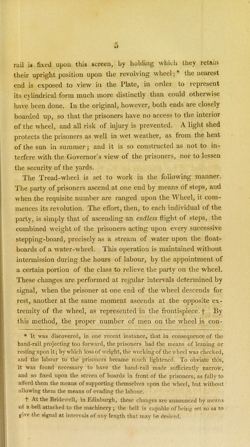 *> rail is fixed upon this screen, by holding which they retain their upright position upon the revolving wheel; * the nearest end is exposed to view in the Plate, in order to represent its cylindrical form much more distinctly than could otherwise have been done. In the original, however, both ends are closely boarded up, so that the prisoners have no access to the interior of the wheel, and all risk of injury is prevented. A light shed protects the prisoners as well in wet weather, as from the heat of the sun in summer j and it is so constructed as not to in- terfere with the Governor’s view of the prisoners, nor to lessen the security of the yards. The Tread-wheel is set to work in the following manner. The party of prisoners ascend at one end by means of steps, and when the requisite number are ranged upon the Wheel, it com- mences its revolution. The effort, then, to each individual of the party, is simply that of ascending an endless flight of steps, the combined weight of the prisoners acting upon every successive stepping-board, precisely as a stream of water upon the float- boards of a water-wheel. This operation is maintained without intermission during the hours of labour, by the appointment of a certain portion of the class to relieve the party on the wheel. These changes are performed at regular intervals determined by signal, when tire prisoner at one end of the wheel descends for rest, another at the same moment ascends at the opposite ex- tremity of the wheel, as represented in the frontispiece, f By this method, the proper number of men on the wheel is con- * It was discovered, in one recent instance, that in consequence of the hand-rail projecting too forward, the prisoners had the means of leaning or resting upon it; by which loss of weight, the working of the wheel was checked, and the labour to the prisoners became much lightened. To obviate this, it was found necessary to have the hand-rail made sufficiently narrow, and so fixed upon the screen of boards in front of the prisoners, as fully to afford them the means of supporting themselves upon the wheel, but without allowing them the means of evading the labour. + At the Bridewell, in Edinburgh, these changes are announced by means of a bell attached to the machinery; the bell is capable of being set so as to give the signal at intervals of any length that may be desired.
