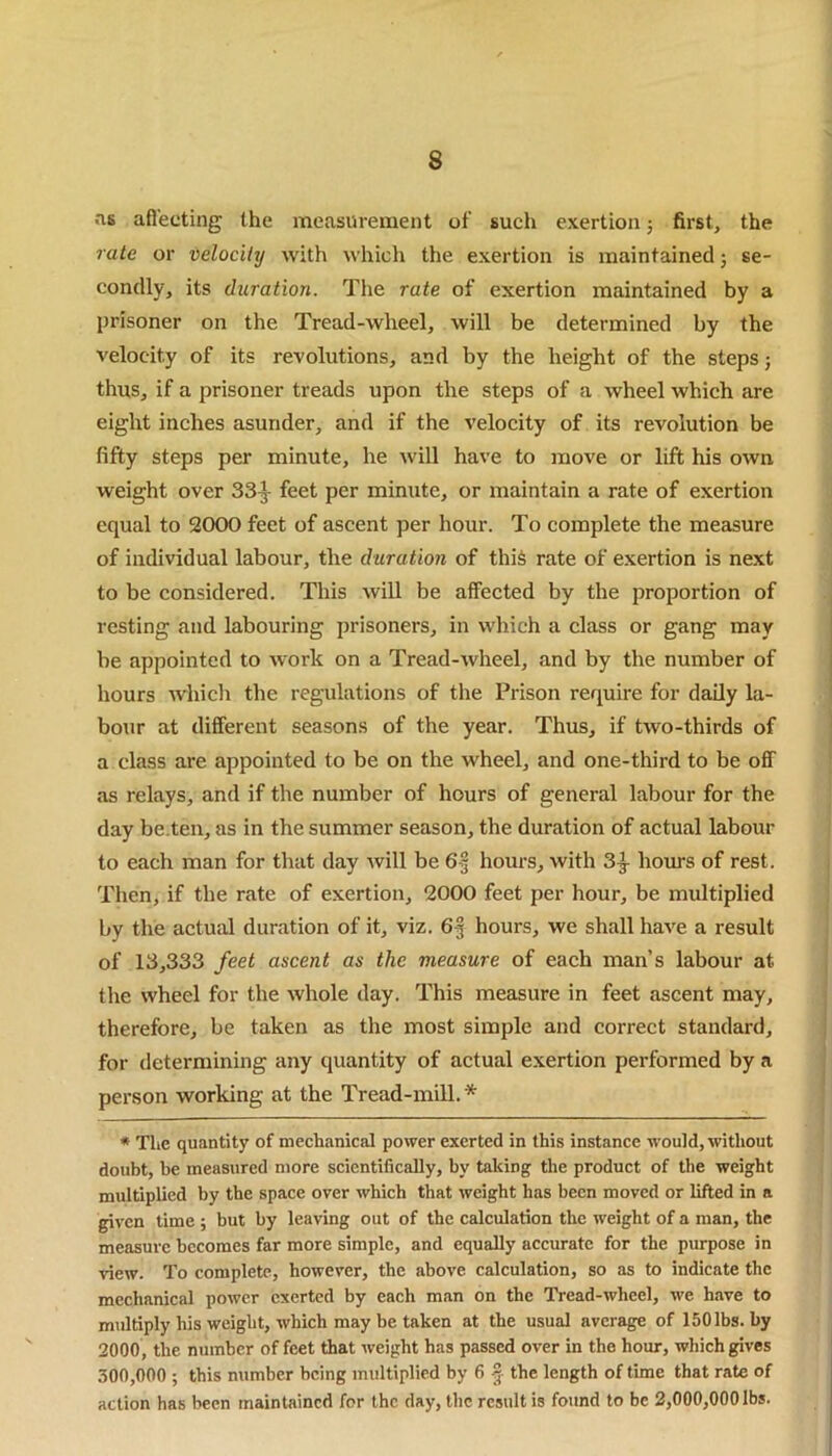 as affecting the measurement of such exertion; first, the rate or velocity with which the exertion is maintained; se- condly, its duration. The rate of exertion maintained by a prisoner on the Tread-wheel, will be determined by the velocity of its revolutions, and by the height of the steps; thus, if a prisoner treads upon the steps of a wheel which are eight inches asunder, and if the velocity of its revolution be fifty steps per minute, he will have to move or lift his own weight over 33^- feet per minute, or maintain a rate of exertion equal to 2000 feet of ascent per hour. To complete the measure of individual labour, the duration of this rate of exertion is next to be considered. This will be affected by the proportion of resting and labouring prisoners, in which a class or gang may be appointed to work on a Tread-wheel, and by the number of hours which the regulations of the Prison require for daily la- bour at different seasons of the year. Thus, if two-thirds of a class are appointed to be on the wheel, and one-third to be off as relays, and if the number of hours of general labour for the day be ten, as in the summer season, the duration of actual labour to each man for that day will be 6f hours, with 3^ hours of rest. Then, if the rate of exertion, 2000 feet per hour, be multiplied by the actual duration of it, viz. 63 hours, we shall have a result of 13,333 feet ascent as the measure of each man’s labour at the wheel for the whole day. This measure in feet ascent may, therefore, be taken as the most simple and correct standard, for determining any quantity of actual exertion performed by a person working at the Tread-mill. * * The quantity of mechanical power exerted in this instance would, without doubt, be measured more scientifically, by taking the product of the weight multiplied by the space over which that weight has been moved or lifted in a given time ; but by leaving out of the calculation the weight of a man, the measure becomes far more simple, and equally accurate for the purpose in view. To complete, however, the above calculation, so as to indicate the mechanical power exerted by each man on the Tread-wheel, we have to multiply his weight, which may be taken at the usual average of 150 lbs. by 2000, the number of feet that weight has passed over in the hour, which gives 300,000 ; this number being multiplied by 6 § the length of time that rate of action has been maintained for the day, the result is found to be 2,000,000 lbs.