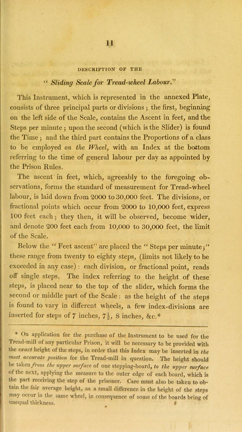 DESCRIPTION OF THE “ Sliding Scale for Tread- wlieel Labour.'’ This Instrument, which is represented in the annexed Plate, consists of three principal parts or divisions ; the first, beginning on the left side of the Scale, contains the Ascent in feet, and the Steps per minute 3 upon the second (which is the Slider) is found the Time 3 and the third part contains the Proportions of a class to be employed on the Wheel, with an Index at the bottom referring to the time of general labour per day as appointed by the Prison Rules. The ascent in feet, which, agreeably to the foregoing ob- servations, forms the standard of measurement for Tread-wheel labour, is laid down from 2000 to 30,000 feet. The divisions, or fractional points which occur from 2000 to 10,000 feet, express 100 feet each 3 they then, it will be observed, become wider, and denote 200 feet each from 10,000 to 30,000 feet, the limit of the Scale. Below the “ Feet ascent” are placed the “ Steps per minute;” these range from twenty to eighty steps, (limits not likely to be exceeded in any case): each division, or fractional point, reads off single steps. The index referring to the height of these steps, is placed near to the top of the slider, which forms the second or middle part of the Scale : as the height of the steps is found to vary in different- wheels, a few index-divisions are inserted for steps of 7 inches, 7\, 8 inches, &c.* * On application for the purchase of the Instrument to be used for the Tread-mill of any particular Prison, it will be necessary to be provided with the exact height of the steps, in order that this Index may be inserted in the moat accurate position for the Tread-mill in question. The height should be taken from the upper surface of one stepping-board, to the upper surface of the next, applying the measure to the outer edge of each board, which is the part receiving the step of the prisoner. Care must also be taken to ob- tain the fair average height, as a small difference in the height of the steps may occur in the same wheel, in consequence of some of the boards being of unequal thickness. 9
