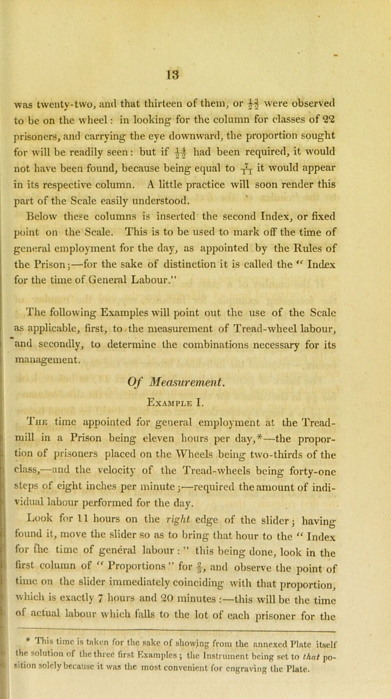 18 was twenty-two, and that thirteen of them, or Af were observed to be on the wheel: in looking for the column for classes of 22 prisoners, and carrying the eye downward, the proportion sought for will be readily seen: but if had been required, it would not have been found, because being equal to it would appear in its respective column. A little practice will soon render this part of the Scale easily understood. Below these columns is inserted the second Index, or fixed point on the Scale. This is to be used to mark off the time of general employment for the day, as appointed by the Rules of the Prison;—for the sake of distinction it is called the <c Index for the time of General Labour.” The following Examples will point out the use of the Scale as applicable, first, to the measurement of Tread-wheel labour, and secondly, to determine the combinations necessary for its management. Of Measurement. Example I. The time appointed for general employment at the Tread- mill in a Prison being eleven hours per day,*—the propor- tion of prisoners placed on the Wheels being two-thirds of the class,—and the velocity of the Tread-wheels being forty-one steps of eight inches per minute;—required the amount of indi- vidual labour performed for the day. Look for 11 hours on the right edge of the slider; having found it, move the slider so as to bring that hour to the “ Index for the time of general labour : ” this being done, look in the first column of “ Proportions ” for f, and observe the point of time on the slider immediately coinciding with that proportion, which is exactly 7 hours and 20 minutes :—this will be the time of actual labour which falls to the lot of each prisoner for the — — * This time is taken for the sake of showing from the annexed Plate itself the solution of the three first Examples ; the Instrument being set to that po- | sition solely because it was the most convenient for engraving the Plate.