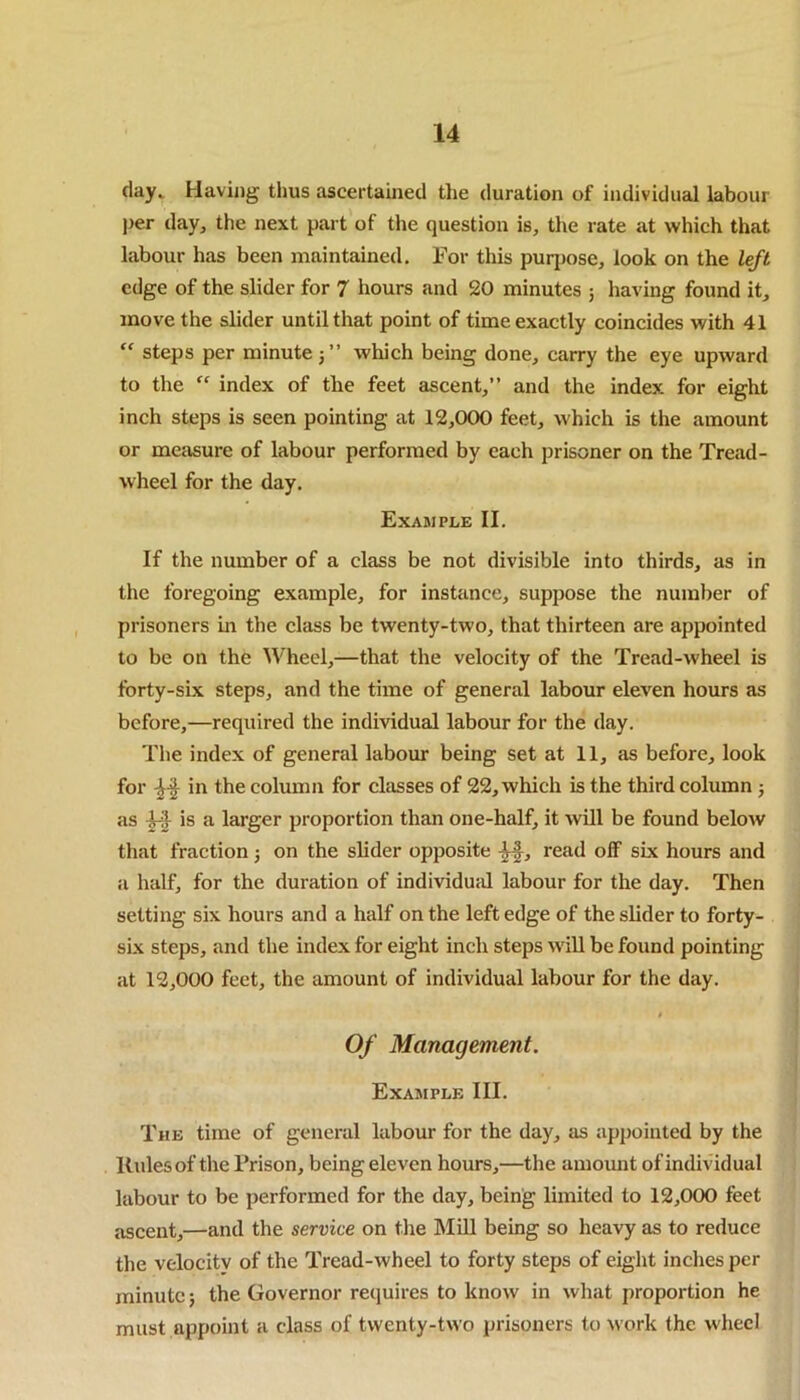 day. Having thus ascertained the duration of individual labour per day, the next part of the question is, the rate at which that labour has been maintained. For this purpose, look on the left edge of the slider for 7 hours and 20 minutes ; having found it, move the slider until that point of time exactly coincides with 41 “ steps per minute which being done, carry the eye upward to the  index of the feet ascent,” and the index for eight inch steps is seen pointing at 12,000 feet, which is the amount or measure of labour performed by each prisoner on the Tread- wheel for the day. Example II. If the number of a class be not divisible into thirds, as in the foregoing example, for instance, suppose the number of prisoners in the class be twenty-two, that thirteen are appointed to be on the Wheel,—that the velocity of the Tread-wheel is forty-six steps, and the time of general labour eleven hours as before,—required the individual labour for the day. The index of general labour being set at 11, as before, look for in the column for classes of 22, which is the third column ; as is a larger proportion than one-half, it will be found below that fraction; on the slider opposite -§$, read off six hours and a half, for the duration of individual labour for the day. Then setting six hours and a half on the left edge of the slider to forty- six steps, and the index for eight inch steps will be found pointing at 12,000 feet, the amount of individual labour for the day. # Of Management. Example III. The time of general labour for the day, as appointed by the Rules of the Prison, being eleven hours,—the amount of individual labour to be performed for the day, being limited to 12,000 feet ascent,—and the service on the Mill being so heavy as to reduce the velocity of the Tread-wheel to forty steps of eight inches per minute; the Governor requires to know in what proportion he must appoint a class of twenty-two prisoners to work the wheel