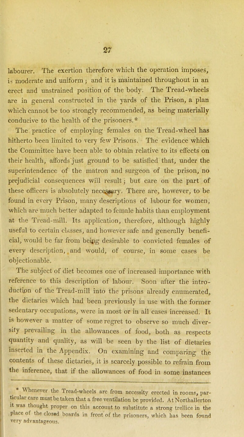 labourer. The exertion therefore which the operation imposes, is moderate and uniform ; and it is maintained throughout in an erect and unstrained position of the body. The Tread-wheels are in general constructed in the yards of the Prison, a plan which cannot be too strongly recommended, as being materially conducive to the health of the prisoners.* The practice of employing females on the Tread-wheel has hitherto been limited to very few Prisons. The evidence which the Committee have been able to obtain relative to its effects on their health, affords just ground to be satisfied that, under the superintendence of the matron and surgeon of the prison, no prejudicial consequences will result j but care on the part of these officers is absolutely necessary. There are, however, to be found in every Prison, many descriptions of labour for women, which are much better adapted to female habits than employment at the Tread-mill. Its application, therefore, although highly useful to certain classes, and however safe and generally benefi- cial, would be far from beipg desirable to convicted females of every description, and would, of course, in some cases be objectionable. The subject of diet becomes one of increased importance with reference to this description of labour. Soon after the intro- duction of the Tread-mill into the prisons already enumerated, the dietaries which had been previously in use with the former sedentary occupations, were in most or in all cases increased. It is however a matter of some regret to observe so much diver- sify prevailing in the allowances of food, both as respects quantity and quality, as will be seen by the list of dietaries inserted in the Appendix. On examining and comparing the contents of these dietaries, it is scarcely possible to refrain from the inference, that if the allowances of food in some instances Whenever the Tread-wheels arc from necessity erected in rooms, par- ticular care must be taken that a free ventilation be provided. At Northallerton it was thought proper on this account to substitute a strong trellice in the place of the closed boards in front of the prisoners, which has been found very advantageous.
