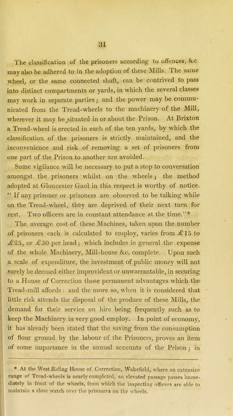 The classification of the prisoners according to offences, See. may also be adhered to in the adoption of these Mills. The same wheel, or the same connected shaft, can be contrived to pass into distinct compartments or yards, in which the several classes may work in separate parties j and the power may be commu- nicated from the Tread-wheels to the machinery of the Mill, wherever it may be^situated in or about the Prison. At Brixton a Tread-wheel is erected in each of the ten yards, by which the classification of the prisoners is strictly maintained, and the inconvenience and risk of removing a set of prisoners from one part of the Prison to another are avoided. Some vigilance will be necessary to put a stop to conversation amongst the prisoners' whilst on the wheels; the method adopted at Gloucester Gaol in this respect is worthy of notice. “ If any prisoner or prisoners are observed to be talking while on the Tread-wheel, thfey are deprived of their next turn for rest. Two officers are in constant attendance at the time.”* The average cost of these Machines, taken upon the number of prisoners each is calculated to employ, varies from <£15 to £25, or £30 per head; which includes in general the expense of the whole Machinery, Mill-house &c. complete. Upon such a scale of expenditure, the investment of public money will not surely be deemed either improvident or unwarrantable, in securing to a House of Correction those permanent advantages which the Tread-mill affords : and the more so, when it is considered that little risk attends the disposal of the produce of these Mills, the demand for their service on hire being frequently such as to keep the Machinery in very good employ. In point of economy, it has already been stated that the saving from the consumption of flour ground by the labour of the Prisoners, proves an item of some importance in the annual accounts of the Prison ; in * At the West Riding House of Correction, Wakefield, where an extensive range of Tread-wheels is nearly completed, an elevated passage passes imme- diately in front of the wheels, from which the inspecting officers arc able to maintain a close watch over the prisoners on the wheels.