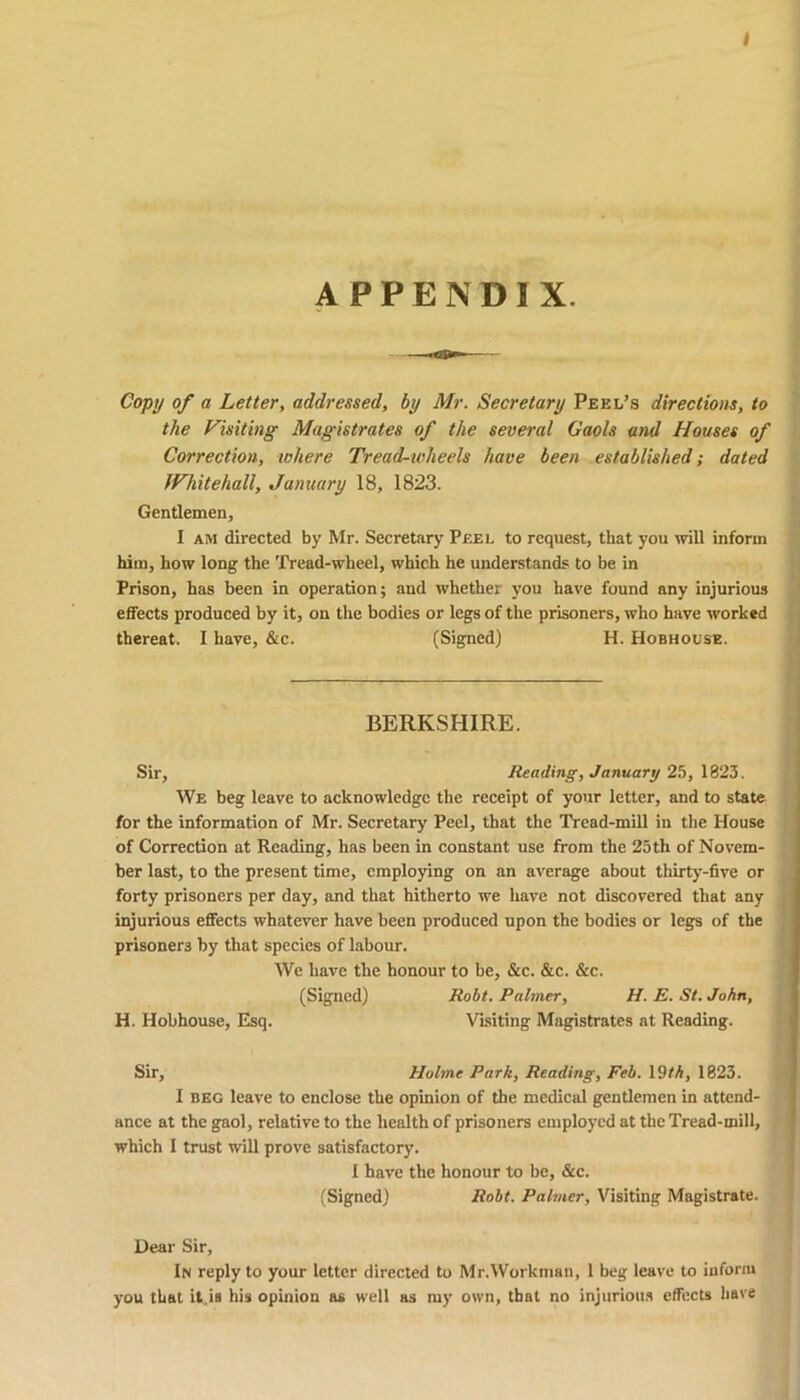 APPENDIX. Copy of a Letter, addressed, by Mr. Secretary Peel’s directions, to the Visiting Magistrates of the several Gaols and Houses of Correction, where Tread-wheels have been established; dated Whitehall, January 18, 1823. Gentlemen, I am directed by Mr. Secretary Peel to request, that you will inform him, how long the Tread-wheel, which he understands to be in Prison, has been in operation; and whether you have found any injurious effects produced by it, on the bodies or legs of the prisoners, who have worked thereat. I have, &c. (Signed) H. Hobholse. BERKSHIRE. Sir, Reading, January 25, 1823. We beg leave to acknowledge the receipt of your letter, and to state for the information of Mr. Secretary Peel, that the Tread-mill in the House of Correction at Reading, has been in constant use from the 25th of Novem- ber last, to the present time, employing on an average about thirty-five or forty prisoners per day, and that hitherto we have not discovered that any injurious effects whatever have been produced upon the bodies or legs of the prisoners by that species of labour. We have the honour to be, &c. &c. &c. (Signed) Robt. Palmer, H. E. St. John, H. Hobhouse, Esq. Visiting Magistrates at Reading. Sir, Holme Park, Reading, Feb. 19M, 1823. I beg leave to enclose the opinion of the medical gentlemen in attend- ance at the gaol, relative to the health of prisoners employed at the Tread-mill, which I trust will prove satisfactory. I have the honour to be, &c. (Signed) Robt. Palmer, Visiting Magistrate. Dear Sir, In reply to your letter directed to Mr.Workman, 1 beg leave to inform you that it.is his opinion as well as my own, that no injurious effects have