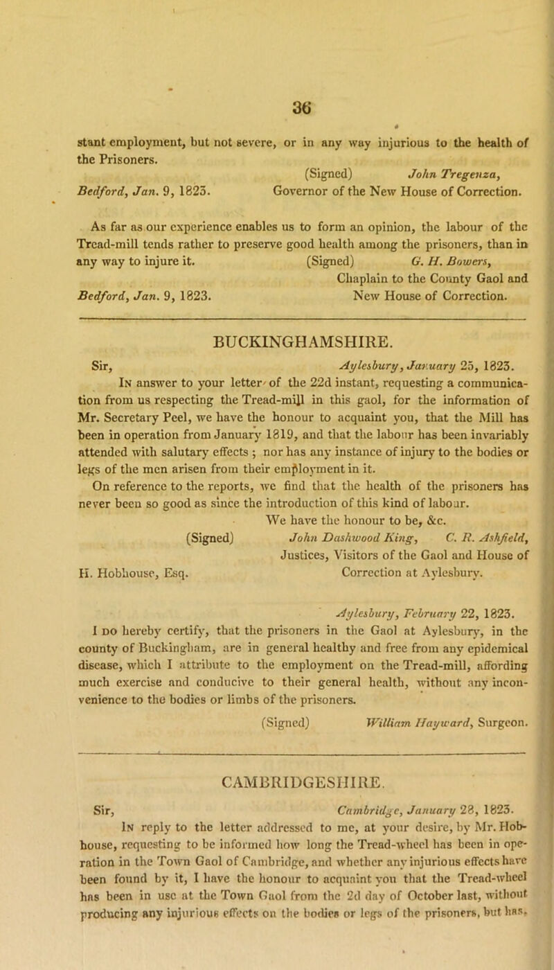 the Prisoners. (Signed) John Tregenza, Bedford, Jan. 9, 1825. Governor of the New House of Correction. As far as our experience enables us to form an opinion, the labour of the Tread-mill tends rather to preserve good health among the prisoners, than in any way to injure it. (Signed) G. H. Bowers, Chaplain to the County Gaol and Bedford, Jan. 9, 1823. New House of Correction. BUCKINGHAMSHIRE. Sir, Aylesbury, January 25, 1823. In answer to your letter' of the 22d instant, requesting a communica- tion from us respecting the Tread-mill in this gaol, for the information of Mr. Secretary Peel, we have the honour to acquaint you, that the Mill has been in operation from January 1819, and that the labour has been invariably attended with salutary' effects ; nor has any instance of injury to the bodies or legs of the men arisen from their employment in it. On reference to the reports, we find that the health of the prisoners has never been so good as since the introduction of this kind of labour. We have the honour to be, &c. (Signed) John Dashwood King, C. R. Ashfield, Justices, Visitors of the Gaol and House of K. Hobhouse, Esq. Correction at Aylesbury. Aylesbury, February 22, 1823. I do hereby certify, that the prisoners in the Gaol at Aylesbury', in the county of Buckingham, are in general healthy and free from any epidemical disease, which I attribute to the employment on the Tread-mill, affording much exercise and conducive to their general health, without any incon- venience to the bodies or limbs of the prisoners. (Signed) William Hayward, Surgeon. CAMBRIDGESHIRE. Sir, Cambridge, January 28, 1823. In reply to the letter addressed to me, at your desire, by Mr. Hob- house, requesting to be informed how long the Tread-wheel has been in ope- ration in the Town Gaol of Cambridge, and whether any injurious effects have been found by it, I have the honour to acquaint you that the Tread-wheel hns been in use at the Town Gaol from the 2d day of October last, without producing any injurious effects on the bodies or legs of the prisoners, but has.