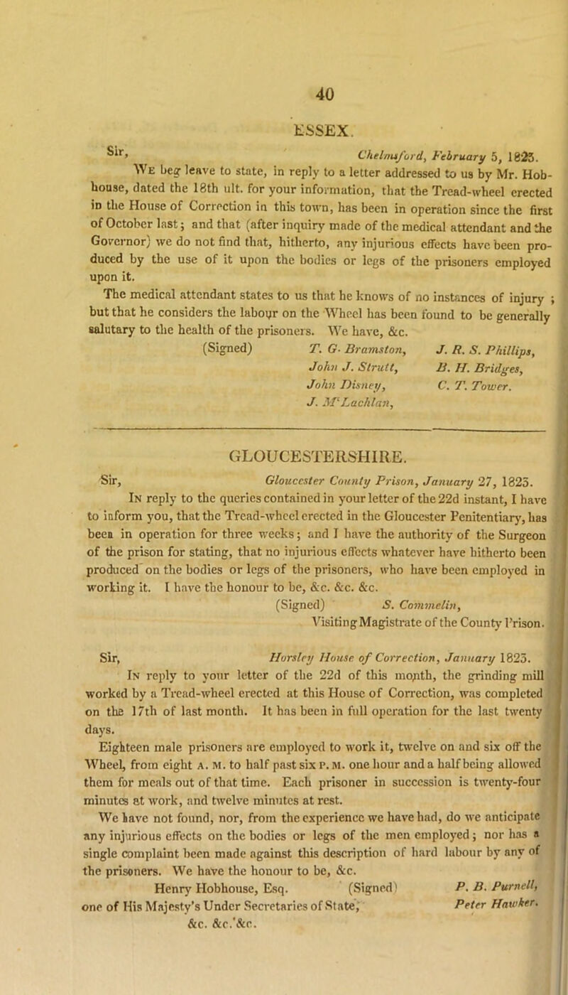 ESSEX. ^r’ Chelmsford, February 5, 1825. We bear leave to state, in reply to a letter addressed to us by Mr. Hob- bousc, dated the 18th ult. for your information, that the Tread-wheel erected id the House of Correction in this town, lias been in operation since the first of October last; and that (after inquiry made of the medical attendant and the Governor) we do not find that, hitherto, any injurious effects have been pro- duced by the use of it upon the bodies or legs of the prisoners employed upon it. The medical attendant states to us that he knows of no instances of injury ; but that he considers the labour on the Wheel has been found to be generally salutary to the health of the prisoners. We have, &c. (Signed) T. G- Bramston, J. R. S. Phillips, John J. Strutt, B. H. Bridges, John Disney, C. T. Tower. J. MlLachlan, GLOUCESTERSHIRE. Sir, Gloucester County Prison, January 27, 1825. In reply to the queries contained in your letter of the 22d instant, I have to inform you, that the Tread-wheel erected in the Gloucester Penitentiary, has been in operation for three weeks; and I have the authority of the Surgeon of the prison for stating, that no injurious effects whatever have hitherto been produced on the bodies or legs of the prisoners, who have been employed in working it. I have the honour to be, &c. &c. &c. (Signed) 5. Commelin, VisitingMagistrate of the County Prison. Sir, Horsley House, of Correction, January 1825. In reply to your letter of the 22d of this mopth, the grinding mill worked by a Tread-wheel erected at this House of Correction, was completed on the 17th of last month. It has been in full operation for the last twenty days. Eighteen male prisoners are employed to work it, twelve on and six off the Wheel, from eight a. m. to half past six p. m. one hour and a half being allowed them for meals out of that time. Each prisoner in succession is twenty-four minutes at work, and twelve minutes at rest. We lave not found, nor, from the experience we have had, do we anticipate any injurious effects on the bodies or legs of the men employed; nor has a single complaint been made against this description of hard labour by any of the prisoners. We have the honour to be, &c. Henry Hobhouse, Esq. (Signed) P. B. Purnell, one of His Majesty’s Under Secretaries of State, Peter Hawker. &c. &r.’&c.