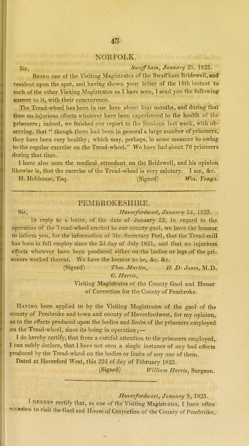 NORFOLK. Sir, *S waff ham, January 25, 1823. Being one of the Visiting Magistrates of the Swaffham Bridewell, and resident upon the spot, and having shown your letter of the 18th instant to such of the other Visiting Magistrates as I have seen, I send you the following answer to it, with their concurrence. The Tread-wheel has been in use here about four months, and during that time no injurious effects whatever have been experienced to the health of the prisoners; indeed, we finished our report to the Sessions last week, with ob- serving, that “ though there had been in general a large number of prisoners, they have been very healthy; which may, perhaps, in some measure be owing to the regular exercise on the Tread-wheel.” We have had about 70 prisoners during that time. I have also seen the medical attendant on the Bridewell, and his opinion likewise is, that the exercise of the Tread-wheel is very salutary. I am, &c. H. Hobhouse, Esq. (Signed) Win. Yonge. PEMBROKESHIRE. Sir, Haverfordwest, January 24, 1823. In reply to a letter, of the date of January 22, in regard to the operation of the 'I read-wheel erected in our county gaol, we have the honour to inform you, for the information of Mr. Secretary Peel, that the Tread-mill has been in full employ since the 2d day of July 1821, and that no injurious effects whatever have been produced either on the bodies or legs of the pri- soners worked thereat. We have the honour to be, &c. &c. (Signed) Thos. Martin, H. D- Jones, M.D. G. Harris, Visiting Magistrates of the County Gaol and House' of Correction for the County of Pembroke. Having been applied to by the Visiting Magistrates of the gaol of the county of Pembroke and town and county of Haverfordwest, for my opinion, as to the effects produced upon the bodies and limbs of the prisoners employed on the Tread-wheel, since its being in operation;— I do hereby certify, that from a careful attention to the prisoners employed, I can safely declare, that I have not seen a single instance of any bad effects produced by the Tread-wheel on the bodies or limbs of any one of them. Dated at Haverford West, this 22d of day of February 1823. (Signed) William Harris, Surgeon. ■ V lt>: !•. nj . •„'} „ j Haverfordwest, January 9, 1823. 1 hereby certify that, as one of the Visiting Magistrates, I have often occasion to visit the Gaol and House of Correction of the County of Pembroke,