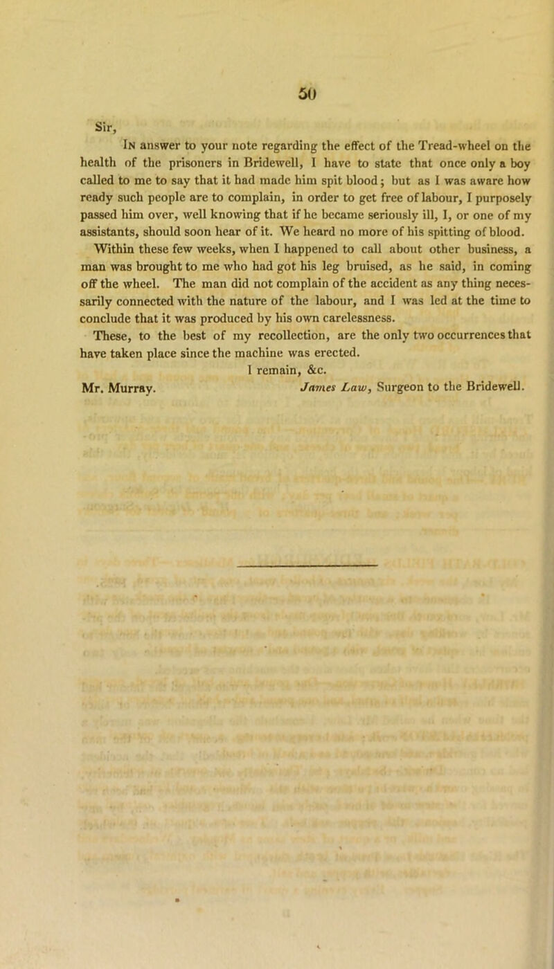 Sir, In answer to your note regarding the effect of the Tread-wheel on the health of the prisoners in Bridewell, I have to state that once only a boy called to me to say that it had made him spit blood; but as I was aware how ready such people are to complain, in order to get free of labour, I purposely passed him over, well knowing that if he became seriously ill, I, or one of my assistants, should soon hear of it. We heard no more of his spitting of blood. Within these few weeks, when I happened to call about other business, a man was brought to me who had got his leg bruised, as he said, in coming off the wheel. The man did not complain of the accident as any thing neces- sarily connected with the nature of the labour, and I was led at the time to conclude that it was produced by his own carelessness. These, to the best of my recollection, are the only two occurrences that have taken place since the machine was erected. 1 remain, &c. James Law, Surgeon to the Bridewell. Mr. Murray.