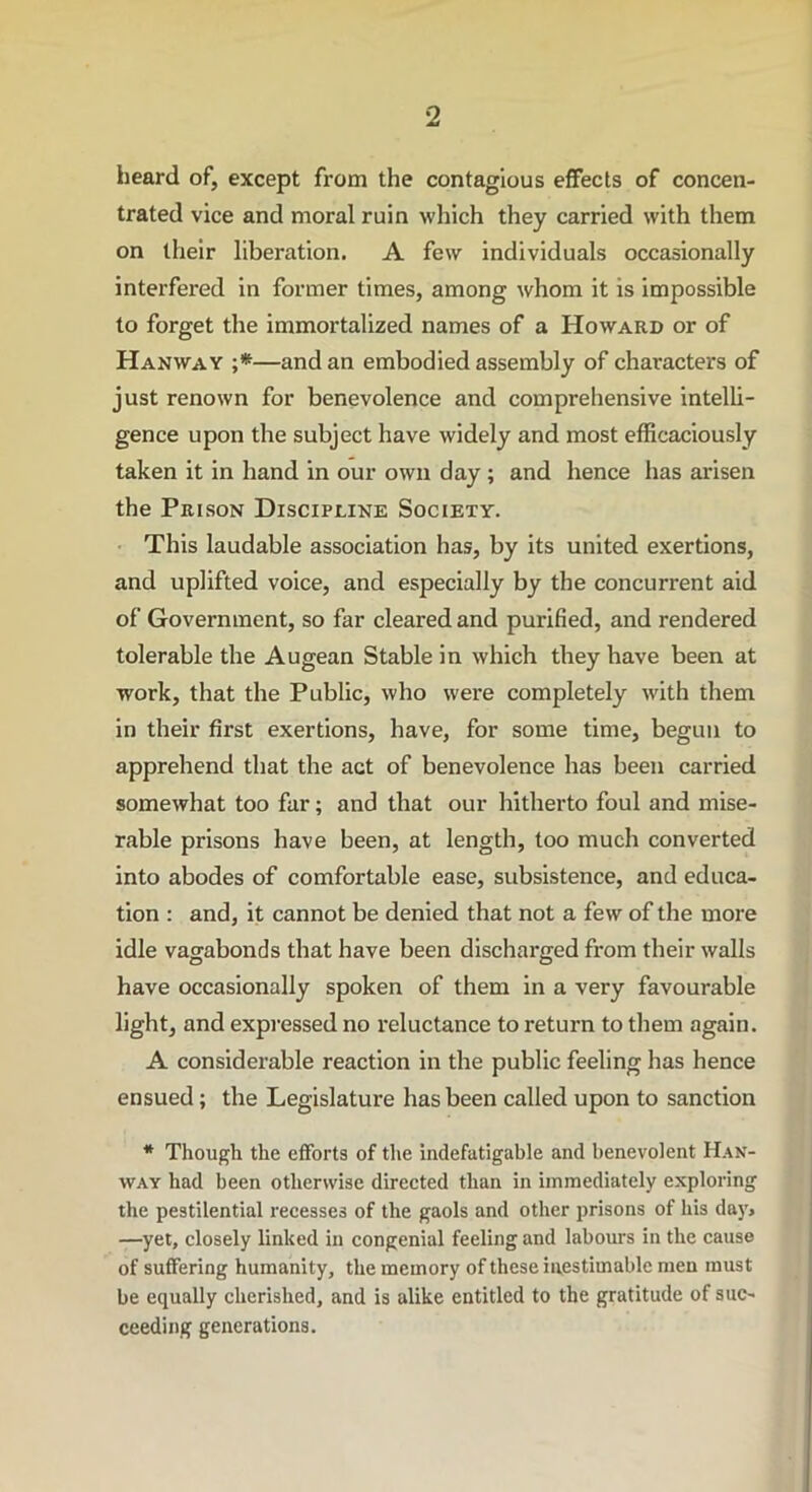 heard of, except from the contagious effects of concen- trated vice and moral ruin which they carried with them on their liberation. A few individuals occasionally interfered in former times, among whom it is impossible to forget the immortalized names of a Howard or of Hanway ;*—and an embodied assembly of characters of just renown for benevolence and comprehensive intelli- gence upon the subject have widely and most efficaciously taken it in hand in our own day ; and hence has arisen the Prison Discipline Society. This laudable association has, by its united exertions, and uplifted voice, and especially by the concurrent aid of Government, so far cleared and purified, and rendered tolerable the Augean Stable in which they have been at work, that the Public, who were completely with them in their first exertions, have, for some time, begun to apprehend that the act of benevolence has been carried somewhat too far; and that our hitherto foul and mise- rable prisons have been, at length, too much converted into abodes of comfortable ease, subsistence, and educa- tion : and, it cannot be denied that not a few of the more idle vagabonds that have been discharged from their walls have occasionally spoken of them in a very favourable light, and expressed no I'eluctance to return to them again. A considerable reaction in the public feeling has hence ensued ; the Legislature has been called upon to sanction * Though the efforts of the indefatigable and benevolent Han- way had been otherwise directed than in immediately exploring the pestilential recesses of the gaols and other prisons of his day> —yet, closely linked in congenial feeling and labours in the cause of suffering humanity, the memory of these inestimable men must be equally cherished, and is alike entitled to the gratitude of suc- ceeding generations.