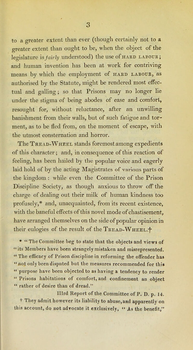 to a greater extent than ever (though certainly not to a greater extent than ought to be, when the object of the legislature is jairly understood) the use of hard labour; and human invention has been at work for contriving means by which the employment of hard labour, as authorised by the Statute, might be rendered most effec- tual and galling; so that Prisons may no longer lie under the stigma of being abodes of ease and comfort, resought for, without reluctance, after an unwilling banishment from their walls, but of such fatigue and tor- ment, as to be fled from, on the moment of escape, with the utmost consternation and horror. TIicTread-Wheel stands foremost among expedients of this character; and, in consequence of this reaction of feeling, has been hailed by the popular voice and eagerly laid hold of by the acting Magistrates of various parts of the kingdom : while even the Committee of the Prison Discipline Society, as though anxious to throw off the charge of dealing out their milk of human kindness too profusely,* and, unacquainted, from its recent existence, with the baneful effects of this novel mode of chastisement, have arranged themselves on the side of popular opinion in their eulogies of the result of the Tread-Wheel.-J- * “ The Committee beg to state that the objects and views of “its Members have been strangely mistaken and misrepresented. “ The efficacy of Prison discipline in reforming the offender ha* “not only been disputed but the measures recommended for this “ purpose have been objected to as having a tendency to render “Prisons habitations of comfort, and confinement an object “ rather of desire than of dread.” Illrd Report of the Committee of P. D, p. 14. + They admit however its liability to abuse,and apparently on this account, do not advocate it exclusively, “ As the benefit,”