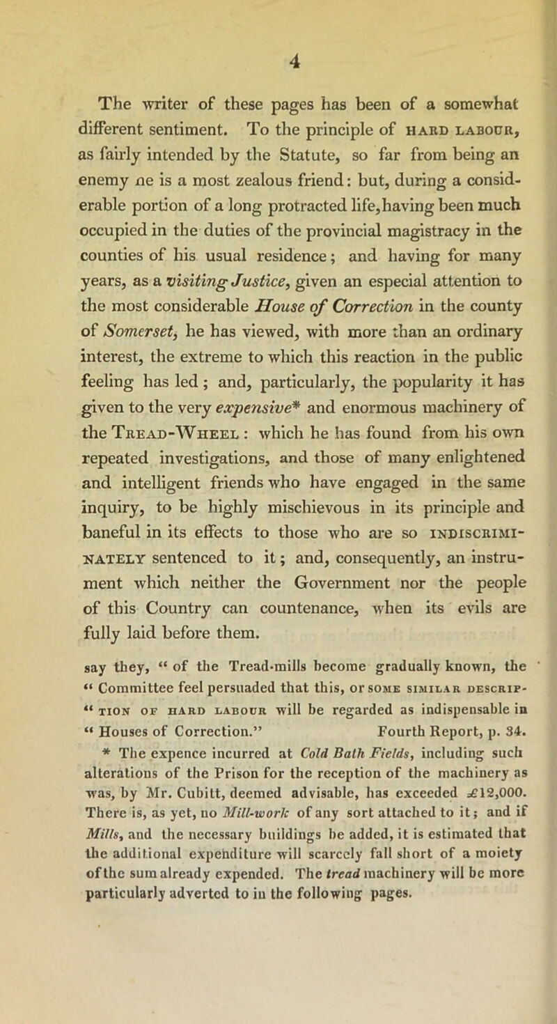 The writer of these pages has been of a somewhat different sentiment. To the principle of hakd labour, as fairly intended by the Statute, so far from being an enemy ne is a most zealous friend: but, during a consid- erable portion of a long protracted life,having been much occupied in the duties of the provincial magistracy in the counties of his usual residence; and having for many years, as a visiting Justice, given an especial attention to the most considerable House of Correction in the county of Somerset, he has viewed, with more than an ordinary interest, the extreme to which this reaction in the public feeling has led ; and, particularly, the popularity it has given to the very expensive* and enormous machinery of the Tread-Wheel : which he has found from his own repeated investigations, and those of many enlightened and intelligent friends who have engaged in the same inquiry, to be highly mischievous in its principle and baneful in its effects to those who are so indiscrimi- nately sentenced to it; and, consequently, an instru- ment which neither the Government nor the people of this Country can countenance, when its evils are fully laid before them. say they, “ of the Tread-mills become gradually known, the “ Committee feel persuaded that this, or some similar descrif- “ tion of hard labour will be regarded as indispensable in “ Houses of Correction.” Fourth Report, p. 34. * The expence incurred at Cold Bath Fields, including such alterations of the Prison for the reception of the machinery as was, by Mr. Cubitt, deemed advisable, has exceeded =£12,000. There is, as yet, no Mill-work of any sort attached to it; and if Mills, and the necessary buildings be added, it is estimated that the additional expenditure will scarcely fall short of a moiety of the sum already expended. The tread machinery will be more particularly adverted to iu the following pages.
