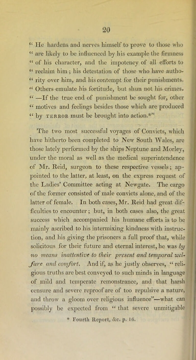 “ lie hardens and nerves himself to prove to those who “ are likely to be influenced by his example the firmness “ of his character, and the impotency of all efforts to “ reclaim him; his detestation of those who have autho- tc rity over him, and his contempt for their punishments. “ Others emulate his fortitude, but shun not his crimes. “ —If the true end of punishment be sought for, other “ motives and feelings besides those which are produced <c by terror must be brought into action.*” The two most successful voyages of Convicts, which have hitherto been completed to New South Wales, are those lately performed by the ships Neptune and Morley, under the moral as well as the medical superintendence of Mr. Reid, surgeon to these respective vessels; ap- pointed to the latter, at least, on the express request of the Ladies’ Committee acting at Newgate. The cargo of the former consisted of male convicts alone, and of the latter of female. In both cases, Mr. Reid had great dif- ficulties to encounter; but, in both cases also, the great success which accompanied his humane efforts is to be mainly ascribed to his intermixing kindness with instruc- tion, and bis giving the prisoners a full proof that, while solicitous for their future and eternal interest, he was by no means inattentive to tlieir present and temporal wel- fare and conifort. And if, as he justly observes, “ reli- gious truths arc best conveyed to such minds in language of mild and temperate remonstrance, and that harsh censure and severe reproof are of too x-epulsive a nature, and throw a gloom over religious influence”—what can possibly be expected from “ that severe unmitigable * Fourth Report, &c. p. 16.