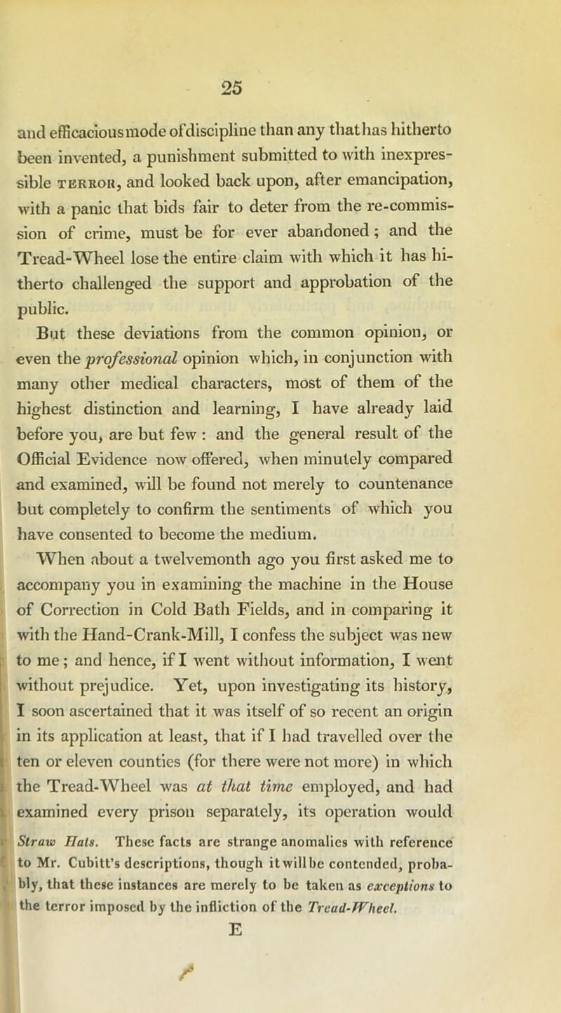 and efficacious mode ofdiscipline than any that has hitherto been invented, a punishment submitted to with inexpres- sible terroh, and looked back upon, after emancipation, with a panic that bids fair to deter from the re-commis- sion of crime, must be for ever abandoned; and the Tread-Wheel lose the entire claim with which it has hi- therto challenged the support and approbation of the public. But these deviations from the common opinion, or even the professional opinion which, in conjunction with many other medical characters, most of them of the highest distinction and learning, I have already laid before you, are but few : and the general result of the Official Evidence now offered, when minutely compared and examined, will be found not merely to countenance but completely to confirm the sentiments of which you have consented to become the medium. When about a twelvemonth ago you first asked me to accompany you in examining the machine in the House of Correction in Cold Bath Fields, and in comparing it with the Hand-Crank-Mill, I confess the subject was new to me; and hence, if I went without information, I went without prejudice. Yet, upon investigating its history, I soon ascertained that it was itself of so recent an origin in its application at least, that if I had travelled over the i ten or eleven counties (for there were not more) in which I the Tread-Wheel was at that time employed, and had examined every prison separately, its operation would Straw Hals. These facts are strange anomalies with reference r. to Mr. Cubitt’s descriptions, though it will be contended, proba- f bly, that these instances are merely to be taken as exceptions to the terror imposed by the infliction of the Tread-Wheel. E I /