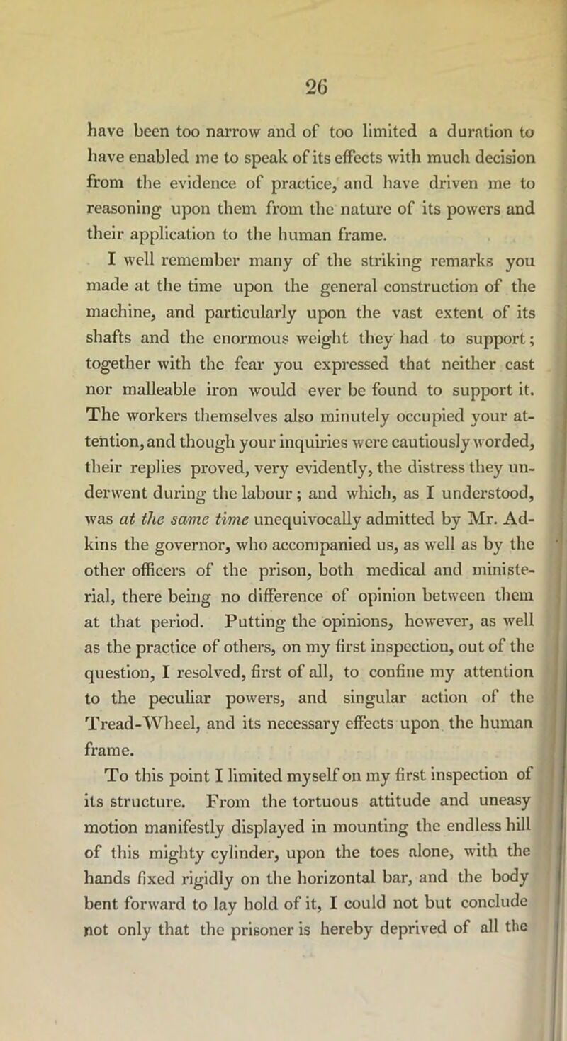 have been too narrow and of too limited a duration to have enabled me to speak of its effects with much decision from the evidence of practice, and have driven me to reasoning upon them from the nature of its powers and their application to the human frame. I well remember many of the striking remarks you made at the time upon the general construction of the machine, and particularly upon the vast extent of its shafts and the enormous weight they had to support; together with the fear you expressed that neither cast nor malleable iron would ever be found to support it. The workers themselves also minutely occupied your at- tention, and though your inquiries were cautiously worded, their replies proved, very evidently, the distress they un- derwent during the labour; and which, as I understood, was at the same time unequivocally admitted by Mr. Ad- kins the governor, who accompanied us, as well as by the other officers of the prison, both medical and ministe- rial, there being no difference of opinion between them at that period. Putting the opinions, however, as well as the practice of others, on my first inspection, out of the question, I resolved, first of all, to confine my attention to the peculiar powers, and singular action of the Tread-Wheel, and its necessary effects upon the human frame. To this point I limited myself on my first inspection of its structure. From the tortuous attitude and uneasy motion manifestly displayed in mounting the endless hill of this mighty cylinder, upon the toes alone, with the hands fixed rigidly on the horizontal bar, and the body bent forward to lay hold of it, I could not but conclude not only that the prisoner is hereby deprived of all the