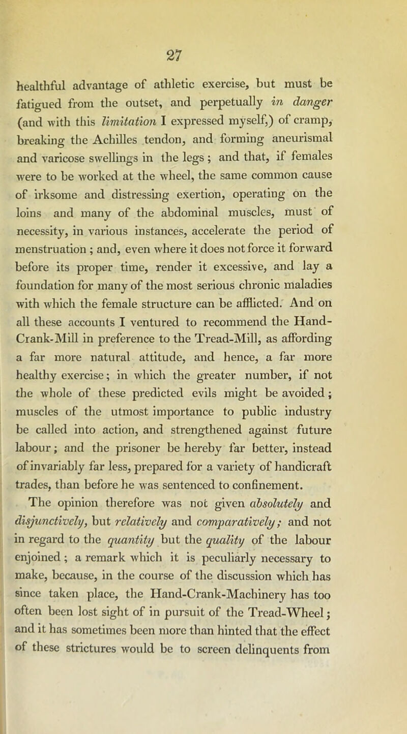 healthful advantage of athletic exercise, but must be fatigued from the outset, and perpetually in danger (and with this limitation I expressed myself,) of cramp, breaking the Achilles tendon, and forming aneurismal and varicose swellings in the legs ; and that, if females were to be worked at the wheel, the same common cause of irksome and distressing exertion, operating on the loins and many of the abdominal muscles, must of necessity, in various instances, accelerate the period of menstruation ; and, even where it does not force it forward before its proper time, render it excessive, and lay a foundation for many of the most serious chronic maladies with which the female structure can be afflicted. And on all these accounts I ventured to recommend the Hand- Crank-Mill in preference to the Tread-Mill, as affording a far more natural attitude, and hence, a far more healthy exercise; in which the greater number, if not the whole of these predicted evils might be avoided; muscles of the utmost importance to public industry be called into action, and strengthened against future labour; and the prisoner be hereby far better, instead of invariably far less, prepared for a variety of handicraft trades, than before he was sentenced to confinement. The opinion therefore was not given absolutely and disjunctivelij, but relatively and comparatively; and not in regard to the quantity but the quality of the labour enjoined; a remark which it is peculiarly necessary to make, because, in the course of the discussion which has since taken place, the Hand-Crank-Machinery has too often been lost sight of in pursuit of the Tread-Wheel; and it has sometimes been more than hinted that the effect of these strictures would be to screen delinquents from