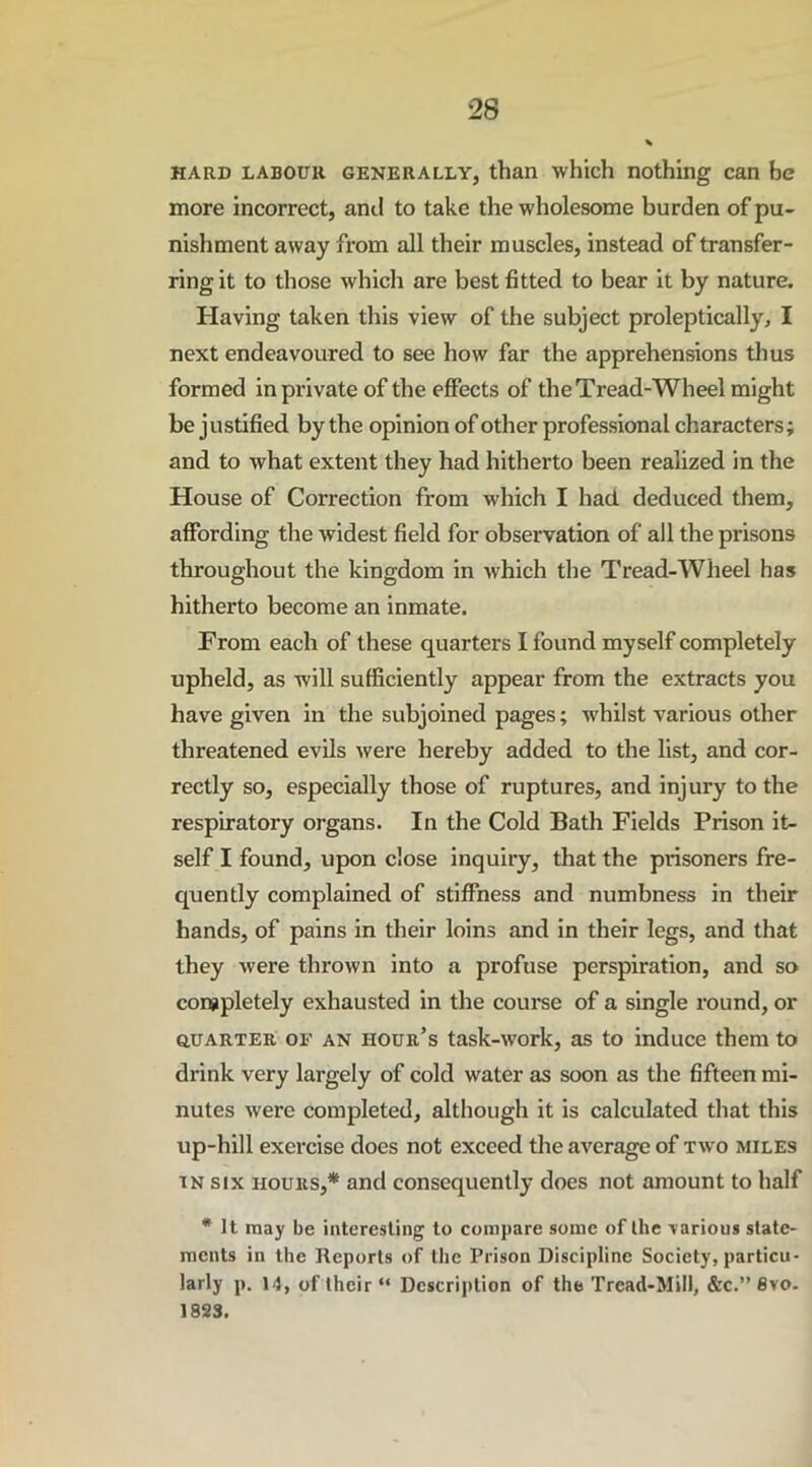 hard labour generally, than which nothing can be more incorrect, anti to take the wholesome burden of pu- nishment away from all their muscles, instead of transfer- ring it to those which are best fitted to bear it by nature. Having taken this view of the subject proleptically, I next endeavoured to see how far the apprehensions thus formed in private of the effects of the Tread-Wheel might be justified by the opinion of other professional characters; and to what extent they had hitherto been realized in the House of Correction from which I had deduced them, affording the widest field for observation of all the prisons throughout the kingdom in which the Tread-Wheel has hitherto become an inmate. From each of these quarters I found myself completely upheld, as will sufficiently appear from the extracts you have given in the subjoined pages; whilst various other threatened evils were hereby added to the list, and cor- rectly so, especially those of ruptures, and injury to the respiratory organs. In the Cold Bath Fields Prison it- self I found, upon close inquiry, that the prisoners fre- quently complained of stiffness and numbness in their hands, of pains in their loins and in their legs, and that they were thrown into a profuse perspiration, and so completely exhausted in the course of a single round, or quarter, of an hour’s task-work, as to induce them to drink very largely of cold water as soon as the fifteen mi- nutes were completed, although it is calculated that this up-hill exercise does not exceed the average of two miles in six hours,* and consequently does not amount to half * It may be interesting to compare some of the various state- ments in the Reports of the Prison Discipline Society, particu- larly p. 14, of their “ Description of the Tread-Mill, &c.” 8vo. 1823.