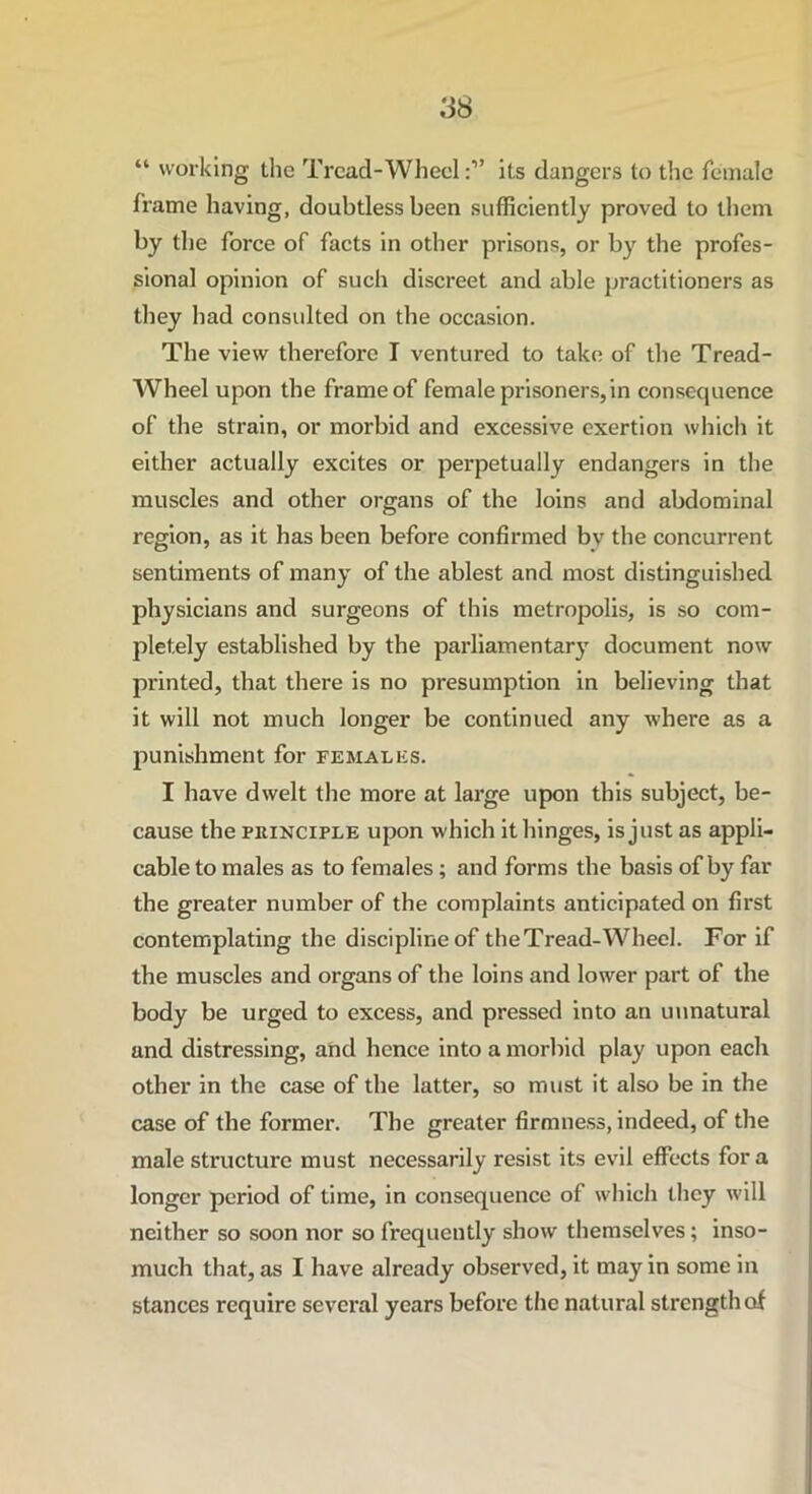 “ working the Tread-Wheelits dangers to the female frame having, doubtless been sufficiently proved to them by the force of facts in other prisons, or by the profes- sional opinion of such discreet and able practitioners as they had consulted on the occasion. The view therefore I ventured to take of the Tread- Wheel upon the frame of female prisoners, in consequence of the strain, or morbid and excessive exertion which it either actually excites or perpetually endangers in the muscles and other organs of the loins and abdominal region, as it has been before confirmed by the concurrent sentiments of many of the ablest and most distinguished physicians and surgeons of this metropolis, is so com- pletely established by the parliamentary document now printed, that there is no presumption in believing that it will not much longer be continued any where as a punishment for females. I have dwelt the more at large upon this subject, be- cause the principle upon which it hinges, is just as appli- cable to males as to females ; and forms the basis of by far the greater number of the complaints anticipated on first contemplating the discipline of the Tread-Wheel. For if the muscles and organs of the loins and lower part of the body be urged to excess, and pressed into an unnatural and distressing, and hence into a morbid play upon each other in the case of the latter, so must it also be in the case of the former. The greater firmness, indeed, of the male structure must necessarily resist its evil effects fora longer period of time, in consequence of which they will neither so soon nor so frequently show themselves; inso- much that, as I have already observed, it may in some in stances require several years before the natural strength of