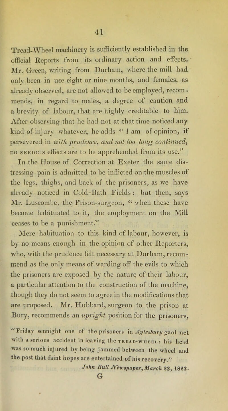 Tread-Wheel machinery is sufficiently established in the official Reports from its ordinary action and effects. Mr. Green, writing from Durham, where the mill had only been in use eight or nine months, and females, as already observed, are not allowed to be employed, recom- mends, in regard to males, a degree of caution and a brevity of labour, that are highly creditable to him. After observing that he had not at that time noticed any kind of injury whatever, he adds “ i am of opinion, if persevered in with prudence, and not too long continued, no serious effects are to be apprehended from its use.” In the House of Correction at Exeter the same dis- tressing pain is admitted to be inflicted on the muscles of the legs, thighs, and back of the prisoners, as we have already noticed in Cold-Bath Fields: but then, says Mr. Luscombe, the Prison-surgeon, “ when these have become habituated to it, the employment on the Mill ceases to be a punishment.” Mere habituation to this kind of labour, however, is by no means enough in the opinion of other Reporters, who, with the prudence felt necessary at Durham, recom- mend as the only means of warding off the evils to which the prisoners are exposed by the nature of their labour, a particular attention to the construction of the machine, though they do not seem to agree in the modifications that are proposed. Mr. Hubbard, surgeon to the prison at Bury, recommends an upright position for the prisoners, “Friday seunight one of the prisoners in Aylesbury gaol met with a serious accident in leaving the tread-wheel: his head was so much injured by being jammed between the wheel and the post that faint hopes are entertained of his recovery.” John Dull Newspaper,March 23, 1823. G