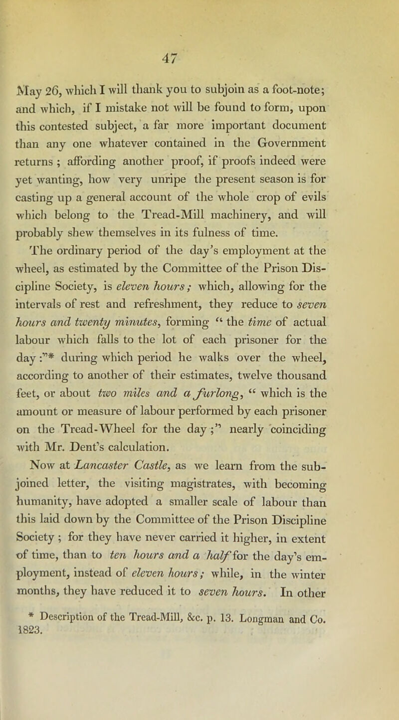 May 26, which I will thank you to subjoin as a foot-note; and which, if I mistake not will be found to form, upon this contested subject, a far more important document than any one whatever contained in the Government returns ; affording another proof, if proofs indeed were yet wanting, how very unripe the present season is for casting up a general account of the whole crop of evils which belong to the Tread-Mill machinery, and will probably shew themselves in its fulness of time. The ordinary period of the day’s employment at the wheel, as estimated by the Committee of the Prison Dis- cipline Society, is eleven hours; which, allowing for the intervals of rest and refreshment, they reduce to seven hours and twenty minutes, forming “ the time of actual labour which falls to the lot of each prisoner for the day during which period he walks over the wheel, according to another of their estimates, twelve thousand feet, or about txvo miles and a furlong, “ which is the amount or measure of labour performed by each prisoner on the Tread-Wheel for the daynearly coinciding with Mr. Dent’s calculation. Now at Lancaster Castle, as we learn from the sub- joined letter, the visiting magistrates, with becoming humanity, have adopted a smaller scale of labour than this laid down by the Committee of the Prison Discipline Society ; for they have never carried it higher, in extent of time, than to ten hours and a half for the day’s em- ployment, instead of eleven hours; while, in the winter months, they have reduced it to seven hours. In other * Description of the Tread-Mill, &c. p. 13. Longman and Co. 1823.