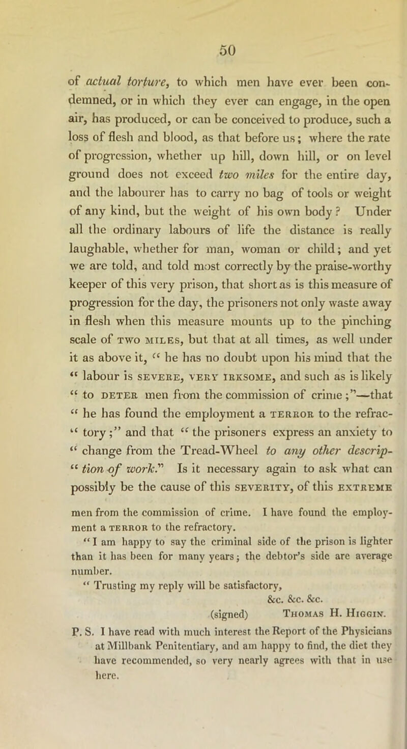 of actual torture, to which men have ever been con* demned, or in which they ever can engage, in the open air, has produced, or can be conceived to produce, such a loss of flesh and blood, as that before us; where the rate of progression, whether up hill, down hill, or on level ground does not exceed two miles for the entire day, and the labourer has to carry no bag of tools or weight of any kind, but the weight of his own body ? Under all the ordinary labours of life the distance is really laughable, whether for man, woman or child; and yet we are told, and told most correctly by the praise-worthy keeper of this very prison, that short as is this measure of progression for the day, the prisoners not only waste away in flesh when this measure mounts up to the pinching scale of two miles, but that at all times, as well under it as above it, (( he has no doubt upon his mind that the “ labour is severe, very irksome, and such as is likely “ to deter men from the commission of crime;”—that “ he has found the employment a terror to the refrac- “ toryand that “ the prisoners express an anxiety to “ change from the Tread-Wheel to any other descrip- “ tion of work Is it necessary again to ask what can possibly be the cause of this severity, of this extreme men from the commission of crime. I have found the employ- ment a terror to the refractory. “ I am happy to say the criminal side of the prison is lighter than it has been for many years; the debtor’s side are average number. “ Trusting my reply will be satisfactory, &c. &c. &c. (signed) Thomas H. Higgin. P. S. I have read with much interest the Report of the Physicians at Millbank Penitentiary, and am happy to find, the diet they have recommended, so very nearly agrees with that in use here.