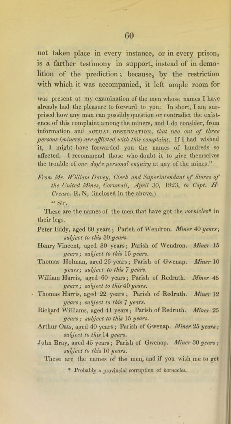 GO not taken place in every instance, or in every prison, is a farther testimony in support, instead of in demo- lition of the prediction; because, by the restriction with which it was accompanied, it left ample room for was present at my examination of the men whose names I have already had the pleasure to forward to you. In short, I am sur- prised how any man can possibly question or contradict the exist- ence of this complaint among the miners, and I do consider, from information and actual observation, that two out of three persons (miners) are afflicted with this complaint. If I had wished it, I might have forwarded you the names of hundreds so affected. I recommend those who doubt it to give themselves the trouble of one day's personal enquiry at any of the mines.” From Mr. William Davey, Clerk and Superintendent of Stores of the United Mines, Cornwall, April 30, 1823, to Capt. de- crease. R. N, (inclosed in the above.) “ Sir. These are the names of the men that have got the vornicles* in their legs. Peter Eddy, aged 60 years; Parish of Wendron. Miner 40 years; subject to this 30 years. Henry Vincent, aged 30 years; Parish of Wendron. Miner 15 years; subject to this 15 years. Thomas Holman, aged 25 years; Parish of Gwenap. Miner 10 years; subject to this 7 years. William Harris, aged 60 years; Parish of Redruth. Miner 45 years; subject to this40years. ' Thomas Harris, aged 22 years ; Parish of Redruth. Miner 12 years; subject to this 7 years. Richard Williams, aged 41 years; Parish of Redruth. Miner 25 years ; subject to this 15 years. Arthur Oats, aged 40 years; Parish of Gwenap. Miner 25 years; subject to this 14 years. John Bray, aged 45 years; Parish of Gwenap. Miner 30years; subject to this 10 years. These are the names of the men, and if you wish me to get * Probably n provincial corruption of barnacles.