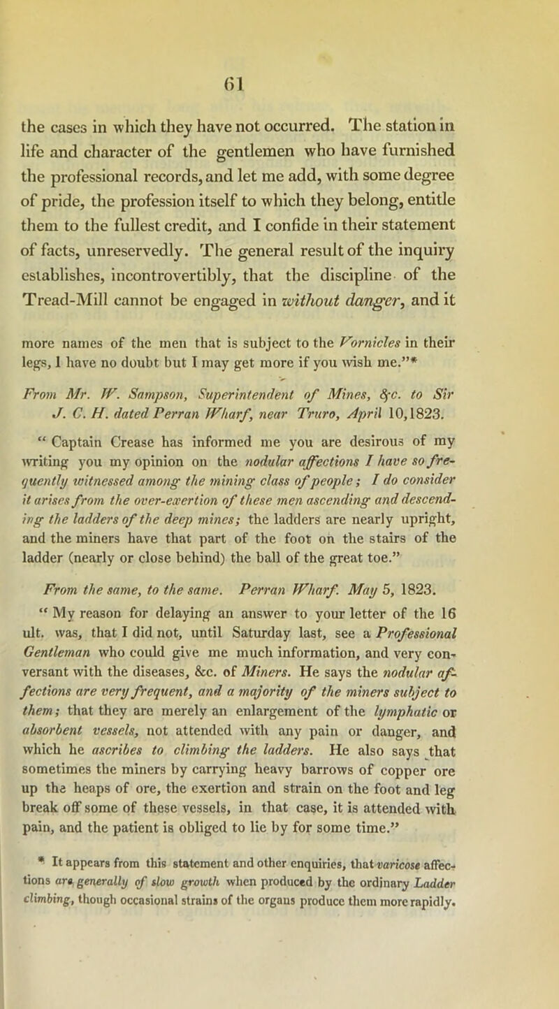 life and character of the gentlemen who have furnished the professional records, and let me add, with some degree of pride, the profession itself to which they belong, entitle them to the fullest credit, and I confide in their statement of facts, unreservedly. The general result of the inquiry establishes, incontrovertibly, that the discipline of the Tread-Mill cannot be engaged in ivitliout clanger, and it more names of the men that is subject to the Vornicles in their legs, 1 have no doubt but I may get more if you wish me.”* From Mr. W. Sampson, Superintendent of Mines, SfC. to Sir J. C. H. dated P err an Wharf, near Truro, April 10,1823. “ Captain Crease has informed me you are desirous of my writing you my opinion on the nodular affections I have so fre- quently witnessed among the mining class of people; I do consider it arises from the over-exertion of these men ascending and descend- ing the ladders of the deep mines; the ladders are nearly upright, and the miners have that part of the foot on the stairs of the ladder (nearly or close behind) the ball of the great toe.” From the same, to the same. Perran Wharf. May 5, 1823. “ My reason for delaying an answer to your letter of the 16 ult. was, that I did not, until Saturday last, see a Professional Gentleman who could give me much information, and very con-* versant with the diseases, &c. of Miners. He says the nodular af- fections are very frequent, and a majority of the miners subject to them; that they are merely an enlargement of the lymphatic or absorbent vessels, not attended with any pain or danger, and which he ascribes to climbing the ladders. He also says that sometimes the miners by carrying heavy barrows of copper ore up the heaps of ore, the exertion and strain on the foot and leg break off some of these vessels, in that case, it is attended with pain, and the patient is obliged to lie by for some time.” * It appears from this statement and other enquiries, that varicose affec- tions are generally of slow growth when produced by the ordinary Ladder climbing, though occasional strains of the organs produce them more rapidly.