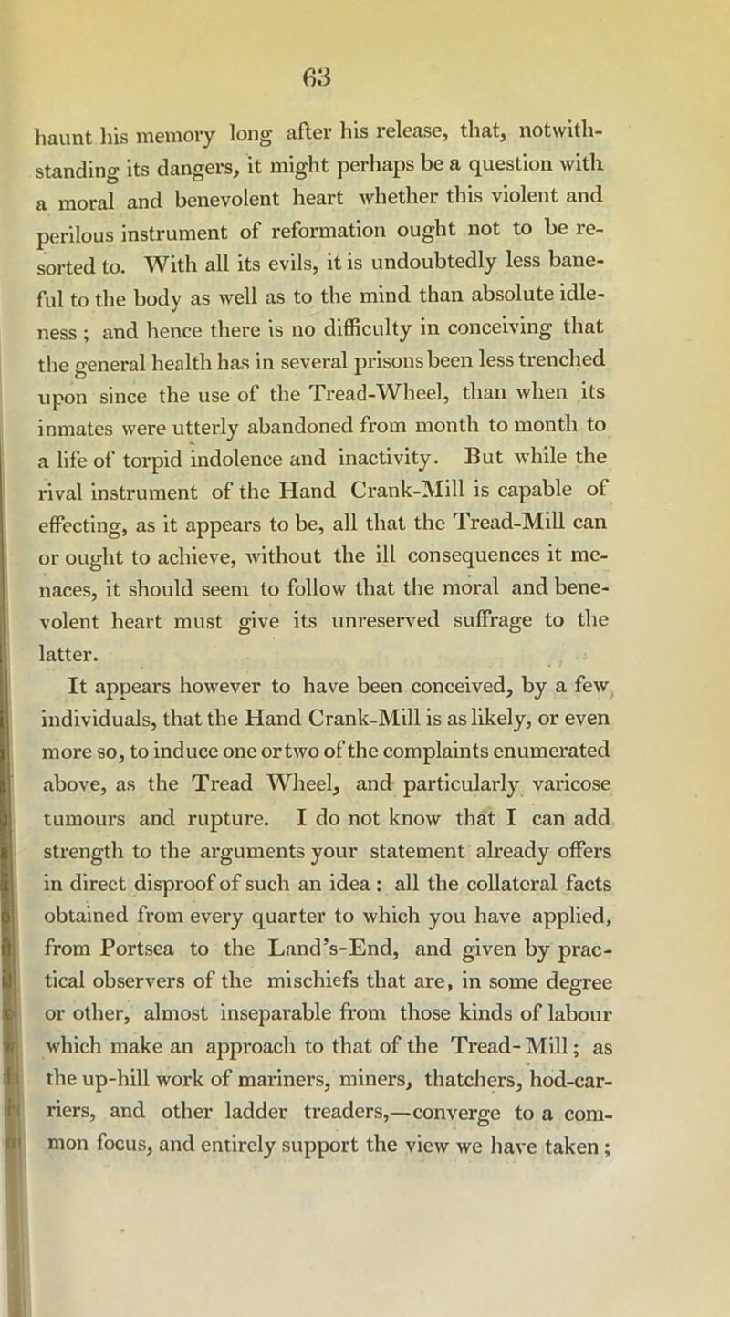 haunt his memory long after his release, that, notwith- standing its dangers, it might perhaps be a question with a moral and benevolent heart whether this violent and perilous instrument of reformation ought not to be re- sorted to. With all its evils, it is undoubtedly less bane- ful to the body as well as to the mind than absolute idle- ness ; and hence there is no difficulty in conceiving that the general health has in several prisons been less trenched upon since the use of the Tread-Wheel, than when its inmates were utterly abandoned from month to month to a life of torpid indolence and inactivity. But while the rival instrument of the Hand Crank-Mill is capable of effecting, as it appears to be, all that the Tread-Mill can or ought to achieve, without the ill consequences it me- naces, it should seem to follow that the moral and bene- volent heart must give its unreserved suffrage to the latter. It appears however to have been conceived, by a few individuals, that the Hand Crank-Mill is as likely, or even more so, to induce one or two of the complaints enumerated above, as the Tread Wheel, and particularly varicose tumours and rupture. I do not know that I can add strength to the arguments your statement already offers in direct disproof of such an idea : all the collateral facts obtained from every quarter to which you have applied, from Portsea to the Land’s-End, and given by prac- tical observers of the mischiefs that are, in some degree or other, almost inseparable from those kinds of labour which make an approach to that of the Tread-Mill; as the up-hill work of mariners, miners, thatchers, hod-car- riers, and other ladder treaders,—converge to a com- mon focus, and entirely support the view we have taken ;