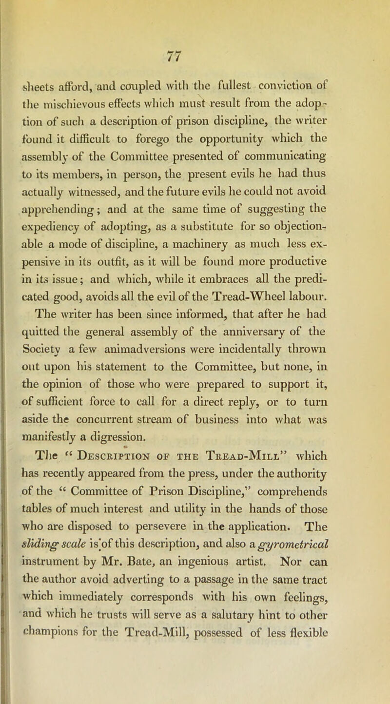 sheets afford, and coupled with the fullest conviction of the mischievous effects which must result from the adop- tion of such a description of prison discipline, the writer found it difficult to forego the opportunity which the assembly of the Committee presented of communicating to its members, in person, the present evils he had thus actually witnessed, and the future evils he could not avoid apprehending; and at the same time of suggesting the expediency of adopting, as a substitute for so objection- able a mode of discipline, a machinery as much less ex- pensive in its outfit, as it will be found more productive in its issue; and which, while it embraces all the predi- cated good, avoids all the evil of the Tread-Wheel labour. The writer has been since informed, that after he had quitted the general assembly of the anniversary of the Society a few animadversions were incidentally thrown out upon his statement to the Committee, but none, in the opinion of those who were prepared to support it, of sufficient force to call for a direct reply, or to turn aside the concurrent stream of business into what was manifestly a digression. The “ Description or the Tread-Mill” which has recently appeared from the press, under the authority of the “ Committee of Prison Discipline,” comprehends tables of much interest and utility in the hands of those who are disposed to persevere in the application. The sliding scale is]of this description, and also a gyrometrical instrument by Mr. Bate, an ingenious artist. Nor can the author avoid adverting to a passage in the same tract which immediately corresponds with his own feelings, and which he trusts will serve as a salutary hint to other champions for the Tread-Mill, possessed of less flexible