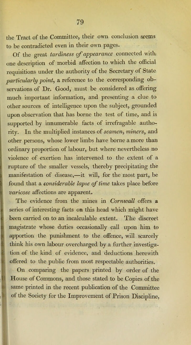 the Tract of the Committee, their own conclusion seems to be contradicted even in their own pages. Of the great tardiness of appearance connected with one description of morbid affection to which the official requisitions under the authority of the Secretary of State particularly point, a reference to the corresponding ob- servations of Dr. Good, must be considered as offering much important information, and presenting a clue to other sources of intelligence upon the subject, grounded upon observation that has borne the test of time, and is supported by innumerable facts of irrefragable autho- rity. In the multiplied instances of seamen, miners, and other persons, whose lower limbs have borne a more than ordinary proportion of labour, but where nevertheless no violence of exertion has intervened to the extent of a rupture of the smaller vessels, thereby precipitating the manifestation of disease,—it will, for the most part, be found that a considerable lapse of time takes place before varicose affections are apparent. The evidence from the mines in Cornwall offers a series of interesting facts on this head which might have been carried on to an incalculable extent. The discreet magistrate whose duties occasionally call upon him to apportion the punishment to the offence, will scarcely think his own labour overcharged by a further investiga- tion of the kind of evidence, and deductions herewith offered to the public from most respectable authorities. On comparing the papers printed by order of the House of Commons, and those stated to be Copies of the same printed in the recent publication of the Committee of the Society for the Improvement of Prison Discipline,