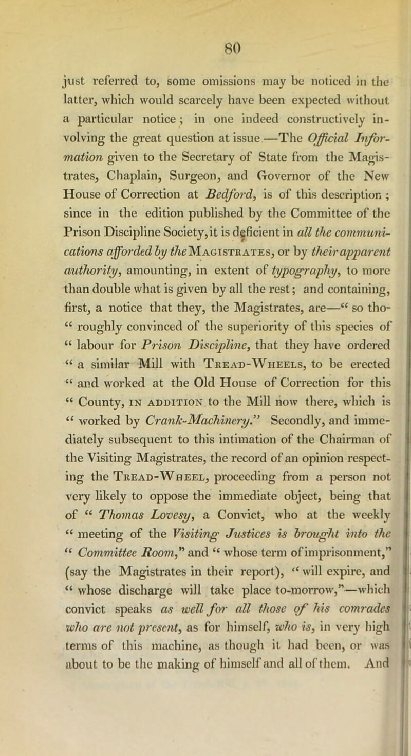 just referred to, some omissions may be noticed in the latter, which would scarcely have been expected without a particular notice; in one indeed constructively in- volving the great question at issue—The Official Infor- mation given to the Secretary of State from the Magis- trates, Chaplain, Surgeon, and Governor of the New House of Correction at Bedford, is of this description ; since in the edition published by the Committee of the Prison Discipline Society,it is deficient in all the communi- cations afforded by the Magistrates, or by their apparent authority, amounting, in extent of typography, to more than double what is given by all the rest; and containing, first, a notice that they, the Magistrates, are—“ so tho- “ roughly convinced of the superiority of this species of “ labour for Prison Discipline, that they have ordered “ a similar Mill with Tread-Wheels, to be erected “ and worked at the Old House of Correction for this “ County, in addition to the Mill now there, which is “ worked by Crank-Machinery.’’ Secondly, and imme- diately subsequent to this intimation of the Chairman of the Visiting Magistrates, the record of an opinion respect- ing the Tread-Wheel, proceeding from a person not very likely to oppose the immediate object, being that of “ Thomas Lovesy, a Convict, who at the weekly “ meeting of the Visiting Justices is brought into the “ Committee Room, and “ whose term ofimprisonment,” (say the Magistrates in their report), <c will expire, and “ whose discharge will take place to-morrow,”—which convict speaks as well for all those of' his comrades who are not present, as for himself, who is, in very high terms of this machine, as though it had been, or was about to be the making of himself and all of them. And