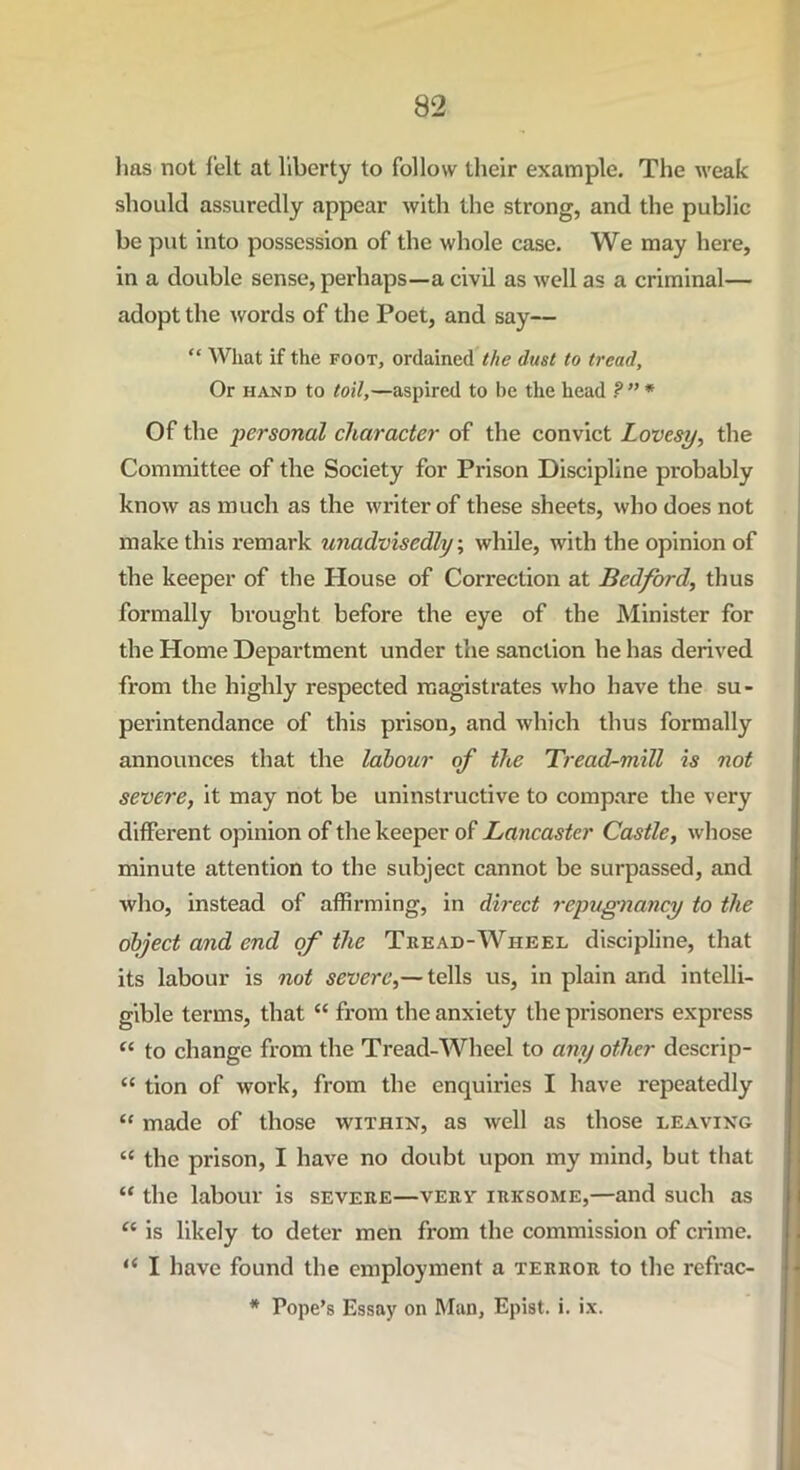 has not felt at liberty to follow their example. The weak should assuredly appear with the strong, and the public be put into possession of the whole case. We may here, in a double sense, perhaps—a civil as well as a criminal— adopt the words of the Poet, and say— “ What if the foot, ordained the dust to tread. Or hand to toil,—aspired to be the head ? ” * Of the personal character of the convict Lovesy, the Committee of the Society for Prison Discipline probably know as much as the writer of these sheets, who does not make this remark unadvisedly, while, with the opinion of the keeper of the House of Correction at Bedford, thus formally brought before the eye of the Minister for the Home Department under the sanction he has derived from the highly respected magistrates who have the su- perintendance of this prison, and which thus formally announces that the labour of the Tread-mill is not severe, it may not be uninstructive to compare the very different opinion of the keeper of Lancaster Castle, whose minute attention to the subject cannot be surpassed, and who, instead of affirming, in direct repugnancy to the object and end of the Tread-Wheel discipline, that its labour is not severe,— tells us, in plain and intelli- gible terms, that “ from the anxiety the prisoners express “ to change from the Tread-Wheel to any other descrip- “ tion of work, from the enquiries I have repeatedly “ made of those within, as well as those leaving “ the prison, I have no doubt upon my mind, but that “ the labour is severe—very irksome,—and such as “ is likely to deter men from the commission of crime. I have found the employment a terror to the refrac- * Pope’s Essay on Man, Epist. i. ix.