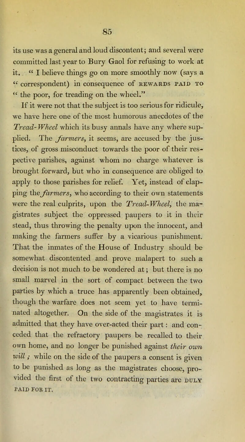 its use was a ffeneral and loud discontent; and several were o committed last year to Bury Gaol for refusing to work at it. “ I believe things go on more smoothly now (says a “ correspondent) in consequence of he wards paid to “ the poor, for treading on the wheel.” If it were not that the subject is too serious for ridicule, we have here one of the most humorous anecdotes of the Tread- Wheel which its busy annals have any where sup- plied. The farmers, it seems, are accused by the jus- tices, of gross misconduct towards the poor of their res- pective parishes, against whom no charge whatever is brought forward, but who in consequence are obliged to apply to those parishes for relief. Yet, instead of clap- ping the farmers, who according to their own statements were the real culprits, upon the Tread-Wheel, the ma- gistrates subject the oppressed paupers to it in their stead, thus throwing the penalty upon the innocent, and making the farmers suffer by a vicarious punishment. That the inmates of the House of Industry should be somewhat discontented and prove malapert to such a decision is not much to be wondered at; but there is no small marvel in the sort of compact between the two parties by which a truce has apparently been obtained, though the warfare does not seem yet to have termi- nated altogether. On the side of the magistrates it is admitted that they have over-acted their part: and con- ceded that the refractory paupers be recalled to their own home, and no longer be punished against their own will; while on the side of the paupers a consent is given to be punished as long as the magistrates choose, pro- vided the first of the two contracting parties arc duly paid FOR IT.